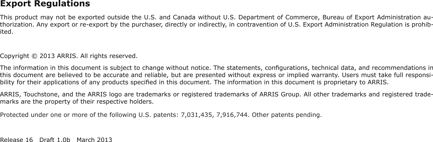 Export RegulationsThis product may not be exported outside the U.S. and Canada without U.S. Department of Commerce, Bureau of Export Admin istration au-thorization. Any export or re-export by the purchaser, directly or indirectly, in contravention of U.S. Export Adminis tration Regulation is prohib-ited.Copyright © 2013 ARRIS. All rights reserved.The information in this document is subject to change without notice. The statements, conﬁgurations, technical data, and recom mendations inthis document are believed to be accurate and reliable, but are presented without express or implied warranty. Users must take full responsi-bility for their applications of any products speciﬁed in this document. The information in this docu ment is proprietary to ARRIS.ARRIS, Touchstone, and the ARRIS logo are trademarks or registered trademarks of ARRIS Group. All other trademarks and reg istered trade-marks are the property of their respective holders.Protected under one or more of the following U.S. patents: 7,031,435, 7,916,744. Other patents pending.Release 16 Draft 1.0b March 2013