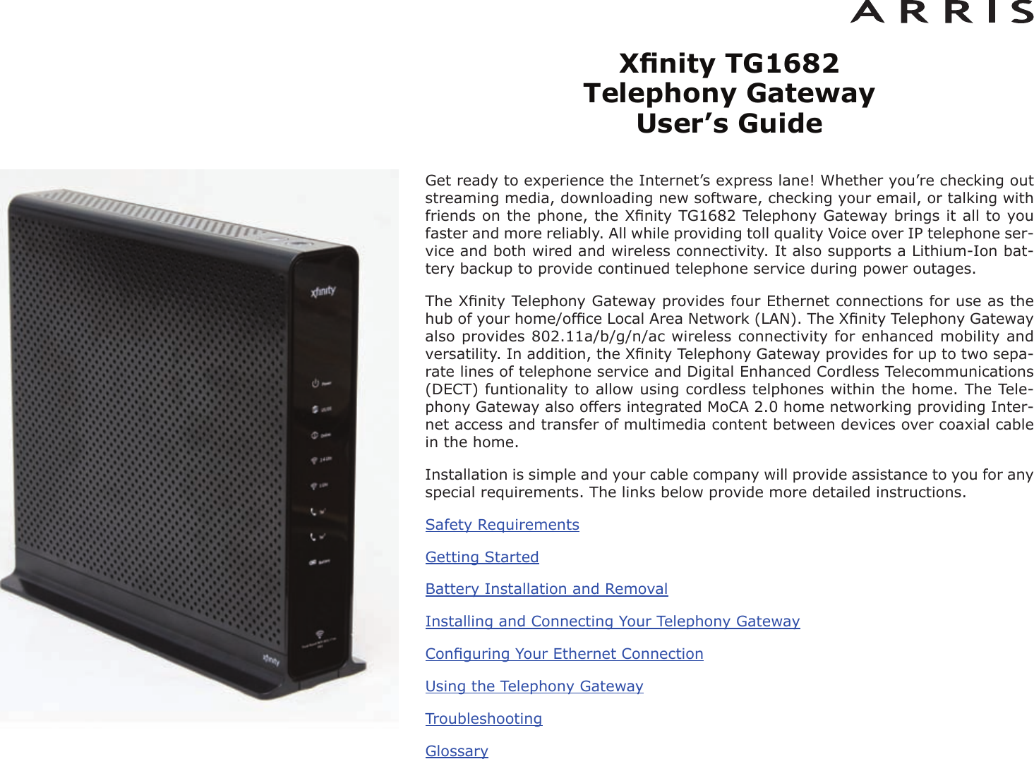 Xﬁnity TG1682 Telephony Gateway User’s GuideGet ready to experience the Internet’s express lane! Whether you’re checking outstreaming media, downloading new software, checking your email, or talking withfriends on the phone, the Xﬁnity TG1682 Telephony Gateway brings it all to youfaster and more reliably. All while providing toll quality Voice over IP telephone ser -vice and both wired and wireless connectivity. It also supports a Lithi um-Ion bat-tery backup to provide continued telephone service during power outages.The Xﬁnity Telephony Gateway provides four Ethernet connections for use as thehub of your home/ofﬁce Local Area Network (LAN). The Xﬁnity Telephony Gatewayalso provides 802.11a/b/g/n/ac wireless connectivity for enhanced mobility andversatility. In addition, the Xﬁnity Telephony Gateway provides for up to two sepa-rate lines of telephone service and Digital Enhanced Cordless Telecommunications(DECT) funtionality to allow using cordless telphones within the home. The Tele-phony Gateway also offers integrated MoCA 2.0 home networking providing Inter-net access and transfer of multimedia content between devices over coaxial cablein the home.Installation is simple and your cable company will provide assistance to you for anyspecial requirements. The links below provide more detailed instructions.Safety RequirementsGetting StartedBattery Installation and RemovalInstalling and Connecting Your Telephony GatewayConﬁguring Your Ethernet ConnectionUsing the Telephony GatewayTroubleshootingGlossary