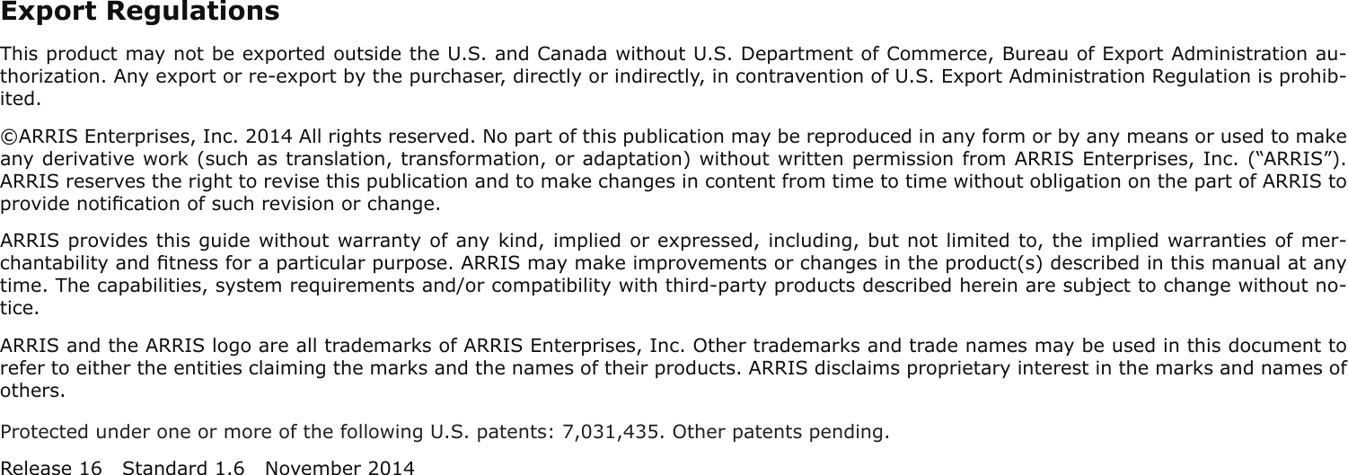 Export RegulationsThis product may not be exported outside the U.S. and Canada without U.S. Department of Commerce, Bureau of Export Admin istration au-thorization. Any export or re-export by the purchaser, directly or indirectly, in contravention of U.S. Export Adminis tration Regulation is prohib-ited.©ARRIS Enterprises, Inc. 2014 All rights reserved. No part of this publication may be reproduced in any form or by any means or used to makeany derivative work (such as translation, transformation, or adaptation) without written permission from ARRIS Enterprises, Inc. (“ARRIS”).ARRIS reserves the right to revise this publication and to make changes in content from time to time without obligation on the part of ARRIS toprovide notiﬁcation of such revision or change.ARRIS provides this guide without warranty of any kind, implied or expressed, including, but not limited to, the implied warranties of mer-chantability and ﬁtness for a particular purpose. ARRIS may make improvements or changes in the product(s) described in this manual at anytime. The capabilities, system requirements and/or compatibility with third-party products described herein are subject to change without no-tice.ARRIS and the ARRIS logo are all trademarks of ARRIS Enterprises, Inc. Other trademarks and trade names may be used in this document torefer to either the entities claiming the marks and the names of their products. ARRIS disclaims proprietary interest in the marks and names ofothers.Protected under one or more of the following U.S. patents: 7,031,435. Other patents pending.Release 16 Standard 1.6 November 2014