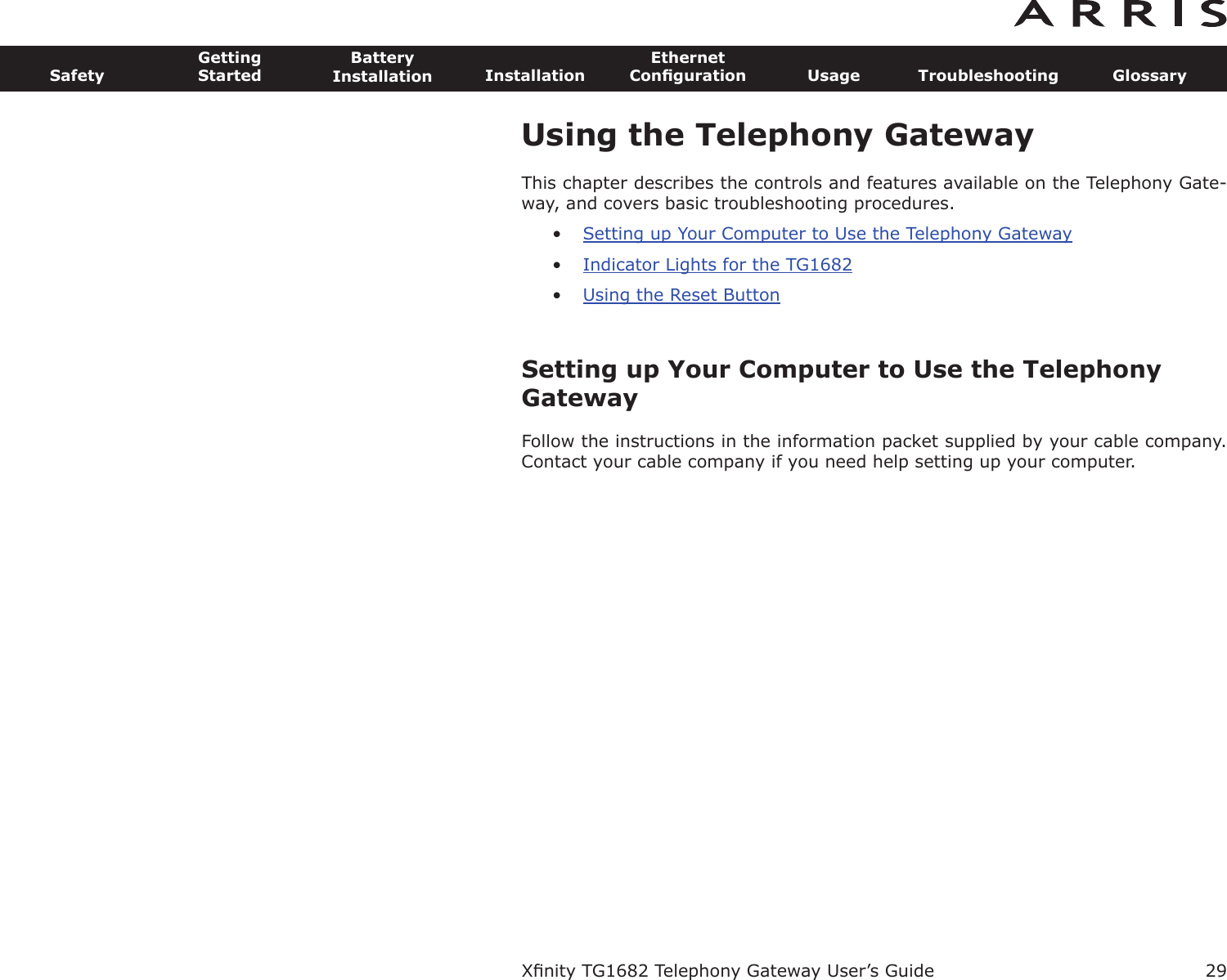 29SafetyGettingStartedBatteryInstallation InstallationEthernetConﬁguration Usage Troubleshooting GlossaryXﬁnity TG1682 Telephony Gateway User’s GuideUsing the Telephony GatewayThis chapter describes the controls and features available on the Telephony Gate-way, and covers basic troubleshooting procedures.•Setting up Your Computer to Use the Telephony Gateway•Indicator Lights for the TG1682•Using the Reset ButtonSetting up Your Computer to Use the TelephonyGatewayFollow the instructions in the information packet supplied by your cable company.Contact your cable company if you need help setting up your computer.