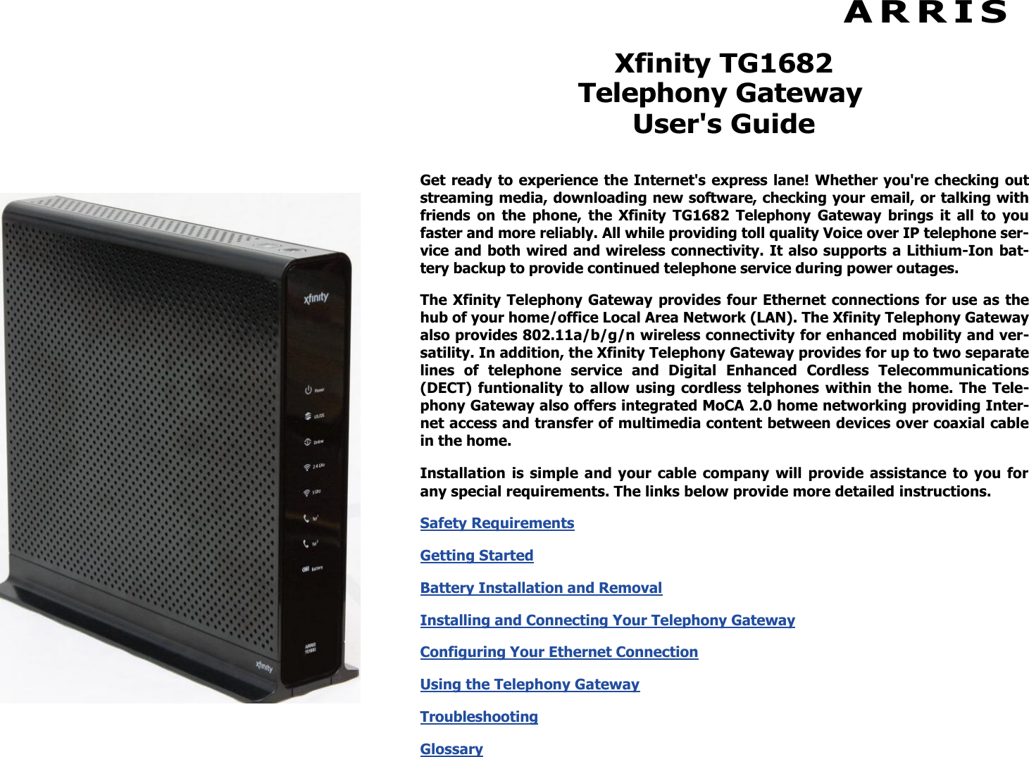  A R R I S  Xfinity TG1682 Telephony Gateway User&apos;s Guide Get ready to experience the Internet&apos;s express lane! Whether you&apos;re checking out streaming media, downloading new software, checking your email, or talking with friends  on  the  phone,  the  Xfinity  TG1682  Telephony  Gateway  brings  it  all  to  you faster and more reliably. All while providing toll quality Voice over IP telephone ser-vice and both wired and wireless connectivity. It also supports a Lithium-Ion bat-tery backup to provide continued telephone service during power outages. The Xfinity Telephony Gateway provides four Ethernet connections for use as the hub of your home/office Local Area Network (LAN). The Xfinity Telephony Gateway also provides 802.11a/b/g/n wireless connectivity for enhanced mobility and ver-satility. In addition, the Xfinity Telephony Gateway provides for up to two separate lines  of  telephone  service  and  Digital  Enhanced  Cordless  Telecommunications (DECT) funtionality to  allow  using cordless  telphones within the home. The Tele-phony Gateway also offers integrated MoCA 2.0 home networking providing Inter-net access and transfer of multimedia content between devices over coaxial cable in the home. Installation  is simple  and  your  cable  company  will  provide  assistance  to  you  for any special requirements. The links below provide more detailed instructions. Safety Requirements  Getting Started  Battery Installation and Removal  Installing and Connecting Your Telephony Gateway Configuring Your Ethernet Connection  Using the Telephony Gateway  Troubleshooting  Glossary  