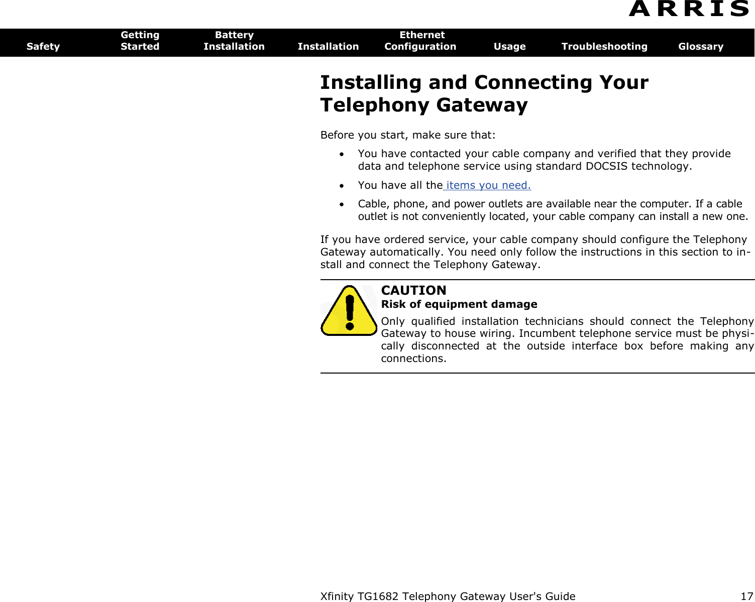 Xfinity TG1682 Telephony Gateway User&apos;s Guide  17  A R R I S  Getting  Battery  Ethernet Safety  Started  Installation  Installation  Configuration  Usage  Troubleshooting  Glossary Installing and Connecting Your Telephony Gateway Before you start, make sure that:  You have contacted your cable company and verified that they provide data and telephone service using standard DOCSIS technology.  You have all the items you need.  Cable, phone, and power outlets are available near the computer. If a cable outlet is not conveniently located, your cable company can install a new one. If you have ordered service, your cable company should configure the Telephony Gateway automatically. You need only follow the instructions in this section to in-stall and connect the Telephony Gateway.   CAUTION Risk of equipment damage Only  qualified  installation  technicians  should  connect  the  Telephony Gateway to house wiring. Incumbent telephone service must be physi-cally  disconnected  at  the  outside  interface  box  before  making  any connections. 