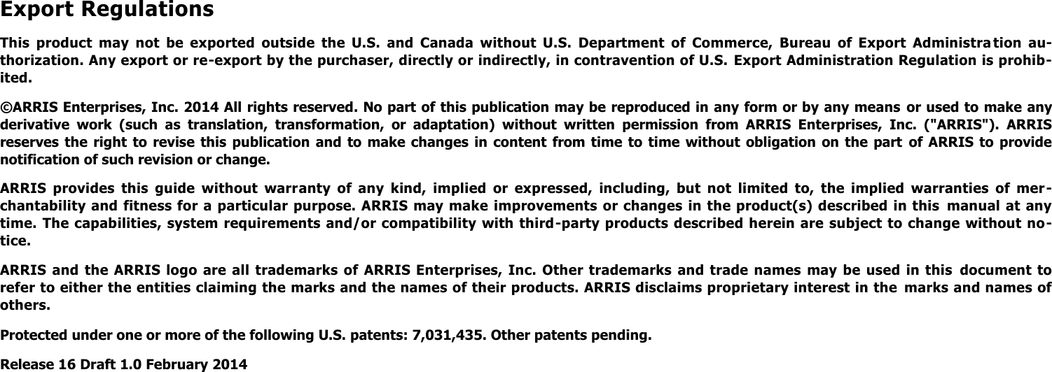 Export Regulations This  product  may  not  be  exported  outside  the  U.S.  and  Canada  without  U.S.  Department  of  Commerce,  Bureau  of  Export  Administra tion  au-thorization. Any export or re-export by the purchaser, directly or indirectly, in contravention of U.S.  Export Administration Regulation is prohib-ited. ©ARRIS Enterprises, Inc. 2014 All rights reserved. No part of this publication may be reproduced in any form or by any means  or used to make any derivative  work  (such  as  translation,  transformation,  or  adaptation)  without  written  permission  from  ARRIS  Enterprises,  Inc.  (&quot;ARRIS&quot;).  ARRIS reserves  the  right  to  revise  this  publication  and to make changes  in  content  from  time  to  time  without  obligation  on  the  part  of  ARRIS  to  provide notification of such revision or change. ARRIS  provides  this  guide  without  warranty  of  any  kind,  implied  or  expressed,  including,  but  not  limited  to,  the  implied  warranties  of  mer -chantability and  fitness for a particular purpose. ARRIS may make improvements or changes in the product(s) described in this  manual at any time. The capabilities, system  requirements and/or compatibility with third-party products described herein are subject to change without no-tice. ARRIS  and  the  ARRIS logo  are  all  trademarks of  ARRIS  Enterprises,  Inc.  Other trademarks  and trade  names  may  be  used  in this  document  to refer to either the entities claiming the marks and the names of their products. ARRIS disclaims proprietary interest in the  marks and names of others. Protected under one or more of the following U.S. patents: 7,031,435. Other patents pending. Release 16 Draft 1.0 February 2014 