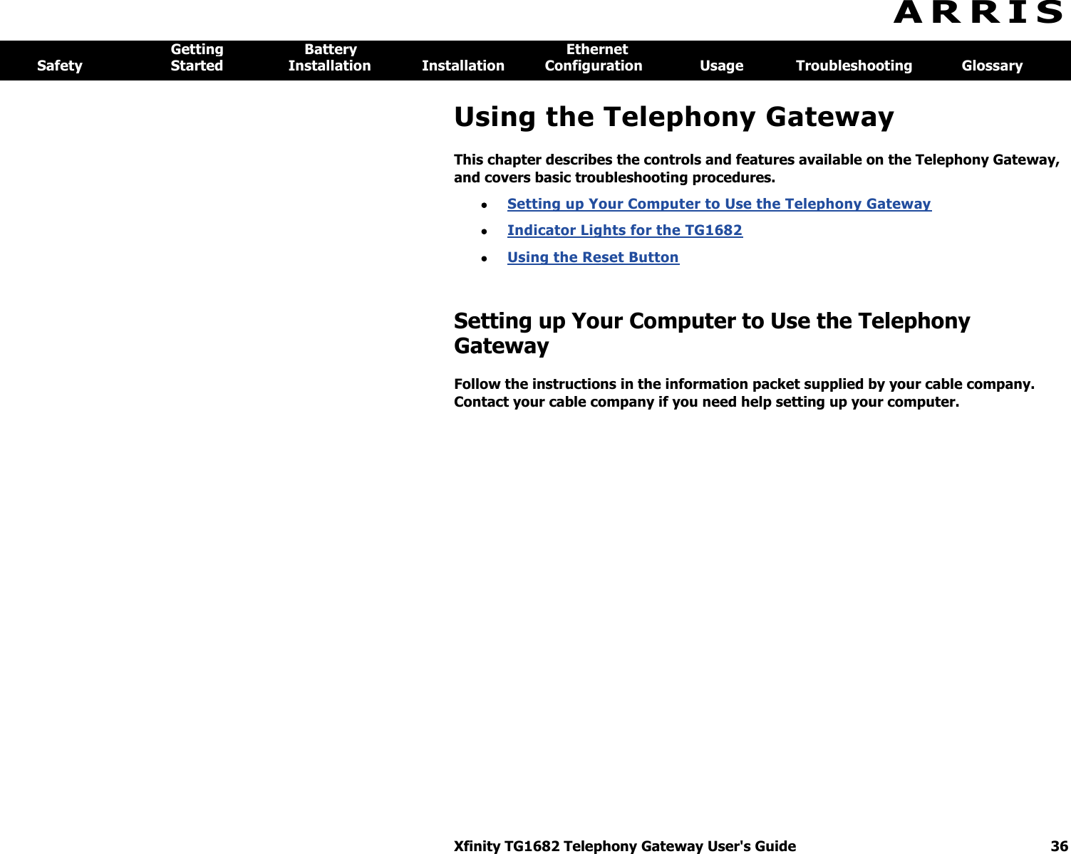 Xfinity TG1682 Telephony Gateway User&apos;s Guide  36  A R R I S  Getting  Battery  Ethernet Safety  Started  Installation  Installation  Configuration  Usage  Troubleshooting  Glossary Using the Telephony Gateway This chapter describes the controls and features available on the Telephony Gateway, and covers basic troubleshooting procedures.  Setting up Your Computer to Use the Telephony Gateway   Indicator Lights for the TG1682   Using the Reset Button  Setting up Your Computer to Use the Telephony Gateway Follow the instructions in the information packet supplied by your cable company. Contact your cable company if you need help setting up your computer. 