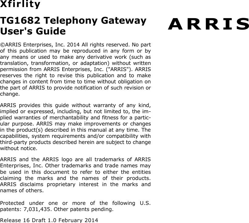 A R R I S  Xfirlity TG1682 Telephony Gateway User&apos;s Guide ©ARRIS Enterprises, Inc. 2014 All rights reserved. No part of  this  publication  may  be  reproduced  in  any  form  or  by any means or used to make any derivative work (such as translation, transformation,  or adaptation) without written permission from ARRIS Enterprises, Inc. (&quot;ARRIS&quot;). ARRIS reserves  the  right  to  revise  this  publication  and  to  make changes in content from time to time without obligation on the part of ARRIS to provide notification of such revision or change. ARRIS  provides  this  guide  without  warranty  of  any  kind, implied or expressed, including, but not limited to, the im-plied warranties of merchantability and fitness for a partic-ular purpose. ARRIS may make improvements or changes in the product(s) described in this manual at any time. The capabilities, system requirements and/or compatibility with third-party products described herein are subject to change without notice. ARRIS  and  the  ARRIS  logo  are  all  trademarks  of  ARRIS Enterprises, Inc. Other trademarks and trade names may be  used  in  this  document  to  refer  to  either  the  entities claiming  the  marks  and  the  names  of  their  products. ARRIS  disclaims  proprietary  interest  in  the  marks  and names of others. Protected  under  one  or  more  of  the  following  U.S. patents: 7,031,435. Other patents pending. Release 16 Draft 1.0 February 2014 