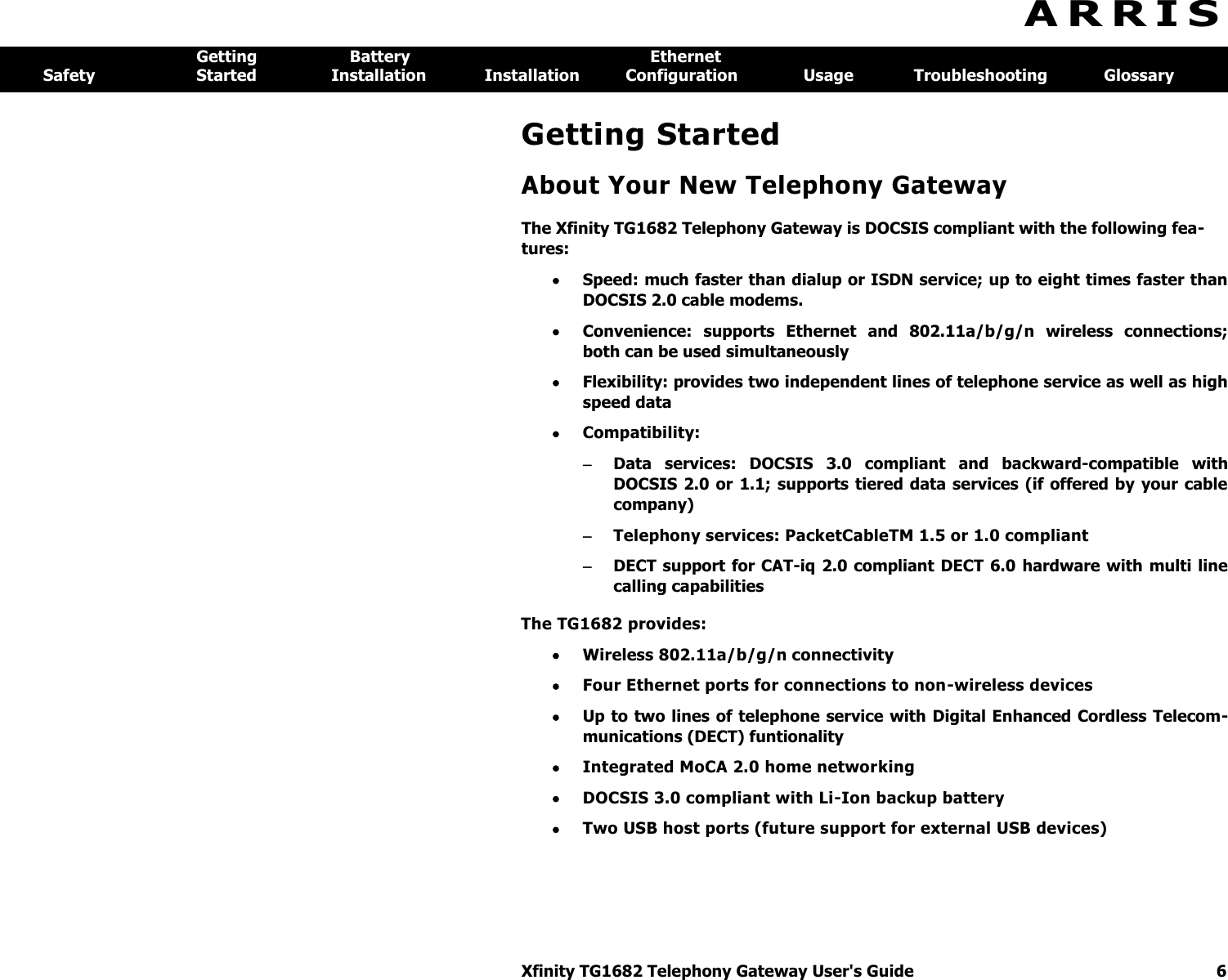 Xfinity TG1682 Telephony Gateway User&apos;s Guide  6  A R R I S  Getting  Battery  Ethernet Safety  Started  Installation  Installation  Configuration  Usage  Troubleshooting  Glossary Getting Started About Your New Telephony Gateway The Xfinity TG1682 Telephony Gateway is DOCSIS compliant with the following fea-tures:  Speed: much faster than dialup or ISDN service; up to eight times faster than DOCSIS 2.0 cable modems.  Convenience:  supports  Ethernet  and  802.11a/b/g/n  wireless  connections; both can be used simultaneously  Flexibility: provides two independent lines of telephone service as well as high speed data  Compatibility:  Data  services:  DOCSIS  3.0  compliant  and  backward-compatible  with DOCSIS 2.0 or 1.1; supports tiered data services  (if offered by  your cable company)  Telephony services: PacketCableTM 1.5 or 1.0 compliant  DECT support for CAT-iq 2.0 compliant DECT 6.0 hardware with  multi line calling capabilities The TG1682 provides:  Wireless 802.11a/b/g/n connectivity  Four Ethernet ports for connections to non-wireless devices  Up to two lines of telephone service with Digital Enhanced Cordless Telecom-munications (DECT) funtionality  Integrated MoCA 2.0 home networking  DOCSIS 3.0 compliant with Li-Ion backup battery  Two USB host ports (future support for external USB devices) 