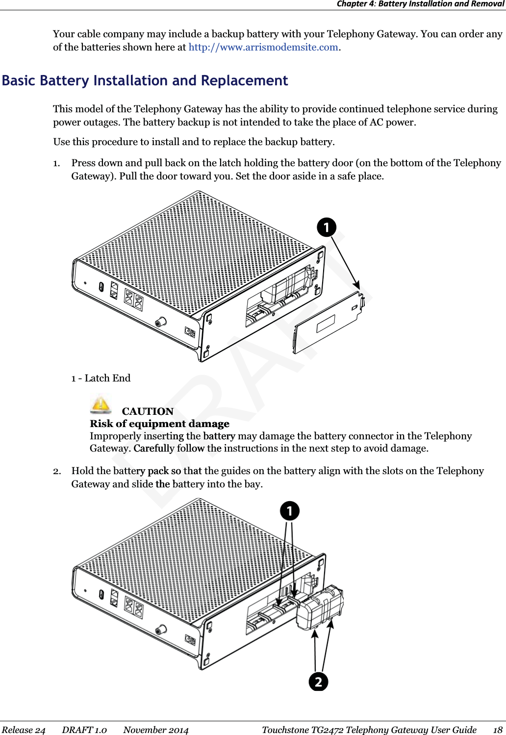 Chapter 4: Battery Installation and Removal  Your cable company may include a backup battery with your Telephony Gateway. You can order any of the batteries shown here at http://www.arrismodemsite.com.   Basic Battery Installation and Replacement This model of the Telephony Gateway has the ability to provide continued telephone service during power outages. The battery backup is not intended to take the place of AC power. Use this procedure to install and to replace the backup battery. 1. Press down and pull back on the latch holding the battery door (on the bottom of the Telephony Gateway). Pull the door toward you. Set the door aside in a safe place.  1 - Latch End  CAUTION Risk of equipment damage Improperly inserting the battery may damage the battery connector in the Telephony Gateway. Carefully follow the instructions in the next step to avoid damage. 2. Hold the battery pack so that the guides on the battery align with the slots on the Telephony Gateway and slide the battery into the bay.  Release 24    DRAFT 1.0    November 2014  Touchstone TG2472 Telephony Gateway User Guide    18  DRAFTIONONquipment damageuipment damerly erly inserting the battery minserting the baway. Carefully follow the iway. Carefully follow theattery pack so that attery pack so thslide the batteslide the batt
