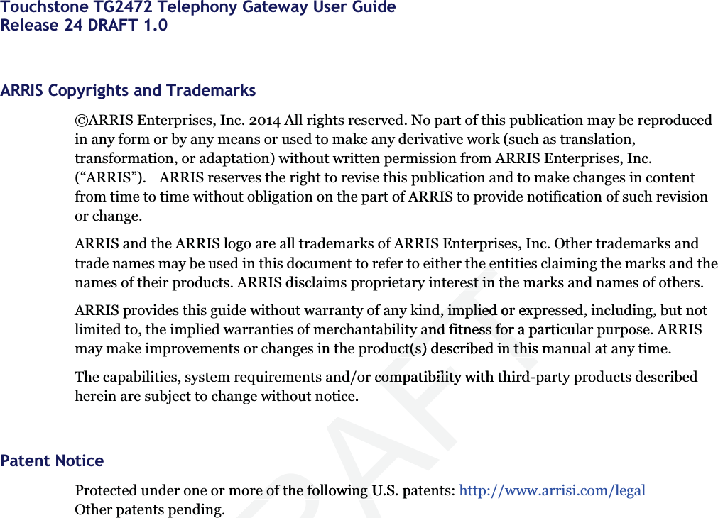  Touchstone TG2472 Telephony Gateway User GuideRelease 24 DRAFT 1.0ARRIS Copyrights and Trademarks©ARRIS Enterprises, Inc. 2014 All rights reserved. No part of this publication may be reproduced in any form or by any means or used to make any derivative work (such as translation, transformation, or adaptation) without written permission from ARRIS Enterprises, Inc. (“ARRIS”).    ARRIS reserves the right to revise this publication and to make changes in content from time to time without obligation on the part of ARRIS to provide notification of such revision or change. ARRIS and the ARRIS logo are all trademarks of ARRIS Enterprises, Inc. Other trademarks and trade names may be used in this document to refer to either the entities claiming the marks and the names of their products. ARRIS disclaims proprietary interest in the marks and names of others. ARRIS provides this guide without warranty of any kind, implied or expressed, including, but not limited to, the implied warranties of merchantability and fitness for a particular purpose. ARRIS may make improvements or changes in the product(s) described in this manual at any time.The capabilities, system requirements and/or compatibility with third-party products described herein are subject to change without notice. Patent NoticeProtected under one or more of the following U.S. patents: http://www.arrisi.com/legalOther patents pending.DRAFTe ee eest in theest ind, implied or exprd, impliedy and fitness for a particy and fitness for uct(s) described in this mauct(s) described in thisr compatibility with thirdcompatibility with thirde. re of the following U.S. pare of the following U