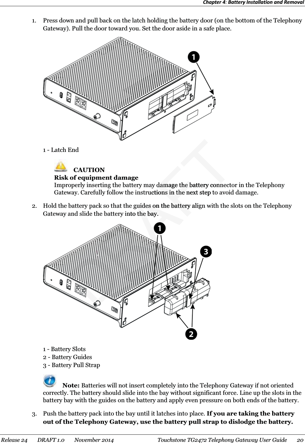 Chapter 4: Battery Installation and Removal  1. Press down and pull back on the latch holding the battery door (on the bottom of the Telephony Gateway). Pull the door toward you. Set the door aside in a safe place.  1 - Latch End  CAUTION Risk of equipment damage Improperly inserting the battery may damage the battery connector in the Telephony Gateway. Carefully follow the instructions in the next step to avoid damage. 2. Hold the battery pack so that the guides on the battery align with the slots on the Telephony Gateway and slide the battery into the bay.  1 - Battery Slots 2 - Battery Guides 3 - Battery Pull Strap  Note: Batteries will not insert completely into the Telephony Gateway if not oriented correctly. The battery should slide into the bay without significant force. Line up the slots in the battery bay with the guides on the battery and apply even pressure on both ends of the battery. 3. Push the battery pack into the bay until it latches into place. If you are taking the battery out of the Telephony Gateway, use the battery pull strap to dislodge the battery. Release 24    DRAFT 1.0    November 2014  Touchstone TG2472 Telephony Gateway User Guide    20  RAFTdamage the battery conndamage the battery connructions in the next step tons in the nguides on the battery aliguides on the batteryinto the bay.the bay.