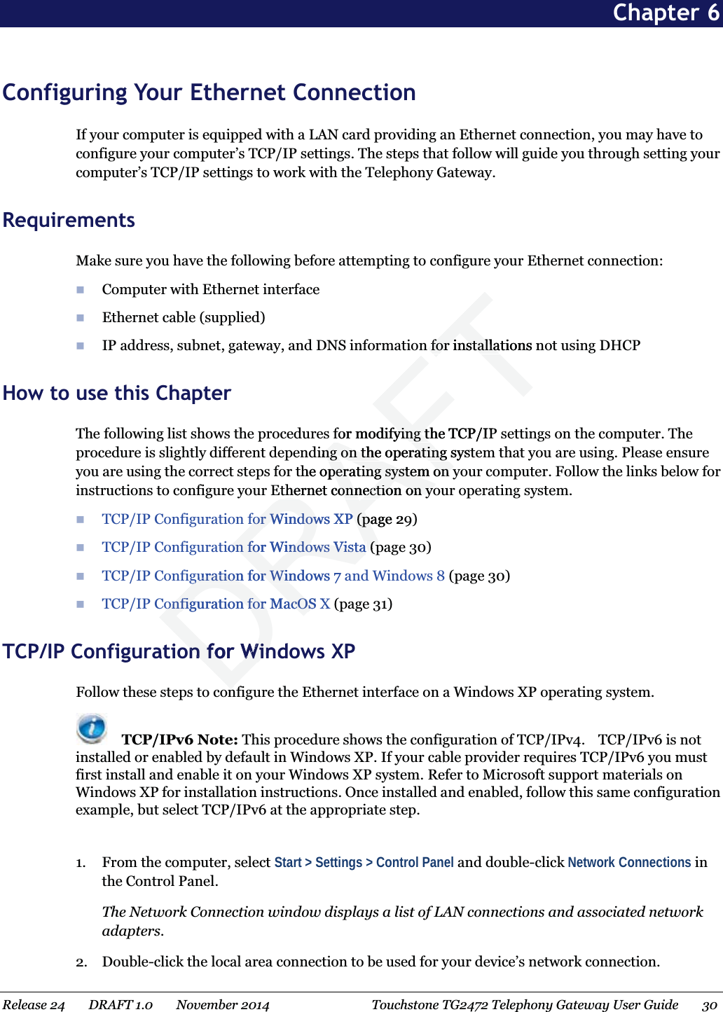 Chapter 6 Configuring Your Ethernet Connection If your computer is equipped with a LAN card providing an Ethernet connection, you may have to configure your computer’s TCP/IP settings. The steps that follow will guide you through setting your computer’s TCP/IP settings to work with the Telephony Gateway.   Requirements Make sure you have the following before attempting to configure your Ethernet connection:  Computer with Ethernet interface  Ethernet cable (supplied)  IP address, subnet, gateway, and DNS information for installations not using DHCP   How to use this Chapter The following list shows the procedures for modifying the TCP/IP settings on the computer. The procedure is slightly different depending on the operating system that you are using. Please ensure you are using the correct steps for the operating system on your computer. Follow the links below for instructions to configure your Ethernet connection on your operating system.  TCP/IP Configuration for Windows XP (page 29)  TCP/IP Configuration for Windows Vista (page 30)  TCP/IP Configuration for Windows 7 and Windows 8 (page 30)  TCP/IP Configuration for MacOS X (page 31) TCP/IP Configuration for Windows XP Follow these steps to configure the Ethernet interface on a Windows XP operating system.  TCP/IPv6 Note: This procedure shows the configuration of TCP/IPv4.    TCP/IPv6 is not installed or enabled by default in Windows XP. If your cable provider requires TCP/IPv6 you must first install and enable it on your Windows XP system. Refer to Microsoft support materials on Windows XP for installation instructions. Once installed and enabled, follow this same configuration example, but select TCP/IPv6 at the appropriate step.  1. From the computer, select Start &gt; Settings &gt; Control Panel and double-click Network Connections in the Control Panel. The Network Connection window displays a list of LAN connections and associated network adapters. 2. Double-click the local area connection to be used for your device’s network connection. Release 24    DRAFT 1.0    November 2014  Touchstone TG2472 Telephony Gateway User Guide    30  DRAFTn for installations nofor installafor modifying the TCP/IPfor modifying tding on the operating systng on the operating the operating system on yperating system on yEthernet connection on yothernet connection on yofor Windows XPfor Windows XP(page (pa2tion for Windows Vistaon for Windows Vista(p(pguration for Windows 7 aguration for Winonfiguration for MacOS Xonfiguration for MacOSon for Winon for Win
