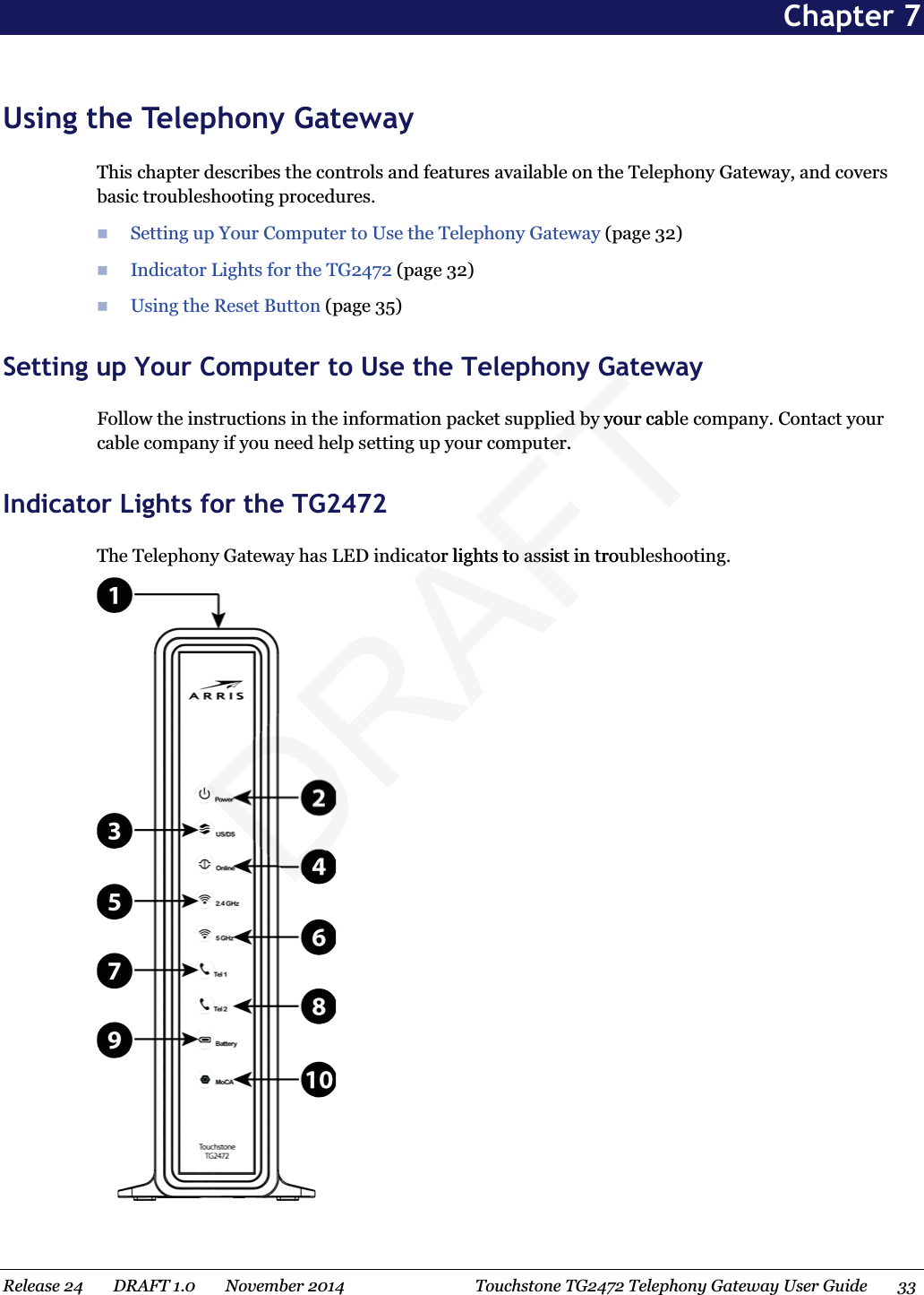  Chapter 7 Using the Telephony Gateway This chapter describes the controls and features available on the Telephony Gateway, and covers basic troubleshooting procedures.  Setting upYour Computer to Use the Telephony Gateway (page 32)  Indicator Lights for the TG2472 (page 32)  Using the Reset Button (page 35)   Setting up Your Computer to Use the Telephony Gateway Follow the instructions in the information packet supplied by your cable company. Contact your cable company if you need help setting up your computer.   Indicator Lights for the TG2472 The Telephony Gateway has LED indicator lights to assist in troubleshooting.  Release 24    DRAFT 1.0    November 2014  Touchstone TG2472 Telephony Gateway User Guide    33  DRAFTGaGaed by your cabled by youter.ter.tor lights to assist in troutor lights to ass