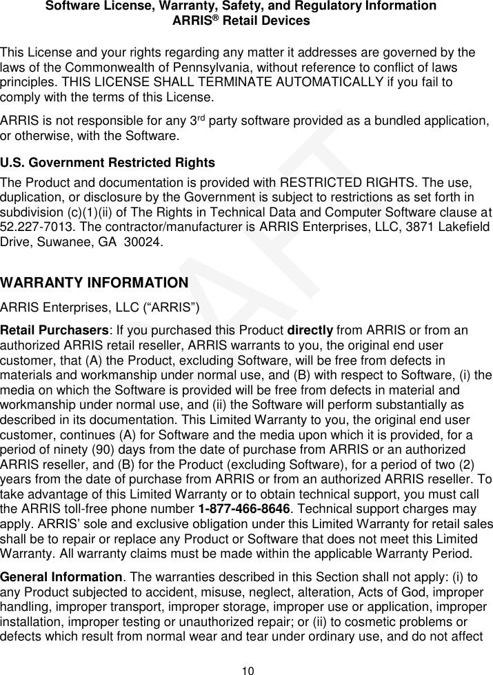Software License, Warranty, Safety, and Regulatory Information ARRIS® Retail Devices  10 This License and your rights regarding any matter it addresses are governed by the laws of the Commonwealth of Pennsylvania, without reference to conflict of laws principles. THIS LICENSE SHALL TERMINATE AUTOMATICALLY if you fail to comply with the terms of this License. ARRIS is not responsible for any 3rd party software provided as a bundled application, or otherwise, with the Software. U.S. Government Restricted Rights The Product and documentation is provided with RESTRICTED RIGHTS. The use, duplication, or disclosure by the Government is subject to restrictions as set forth in subdivision (c)(1)(ii) of The Rights in Technical Data and Computer Software clause at 52.227-7013. The contractor/manufacturer is ARRIS Enterprises, LLC, 3871 Lakefield Drive, Suwanee, GA  30024.  WARRANTY INFORMATION ARRIS Enterprises, LLC (“ARRIS”)  Retail Purchasers: If you purchased this Product directly from ARRIS or from an authorized ARRIS retail reseller, ARRIS warrants to you, the original end user customer, that (A) the Product, excluding Software, will be free from defects in materials and workmanship under normal use, and (B) with respect to Software, (i) the media on which the Software is provided will be free from defects in material and workmanship under normal use, and (ii) the Software will perform substantially as described in its documentation. This Limited Warranty to you, the original end user customer, continues (A) for Software and the media upon which it is provided, for a period of ninety (90) days from the date of purchase from ARRIS or an authorized ARRIS reseller, and (B) for the Product (excluding Software), for a period of two (2) years from the date of purchase from ARRIS or from an authorized ARRIS reseller. To take advantage of this Limited Warranty or to obtain technical support, you must call the ARRIS toll-free phone number 1-877-466-8646. Technical support charges may apply. ARRIS’ sole and exclusive obligation under this Limited Warranty for retail sales shall be to repair or replace any Product or Software that does not meet this Limited Warranty. All warranty claims must be made within the applicable Warranty Period.  General Information. The warranties described in this Section shall not apply: (i) to any Product subjected to accident, misuse, neglect, alteration, Acts of God, improper handling, improper transport, improper storage, improper use or application, improper installation, improper testing or unauthorized repair; or (ii) to cosmetic problems or defects which result from normal wear and tear under ordinary use, and do not affect DRAFT
