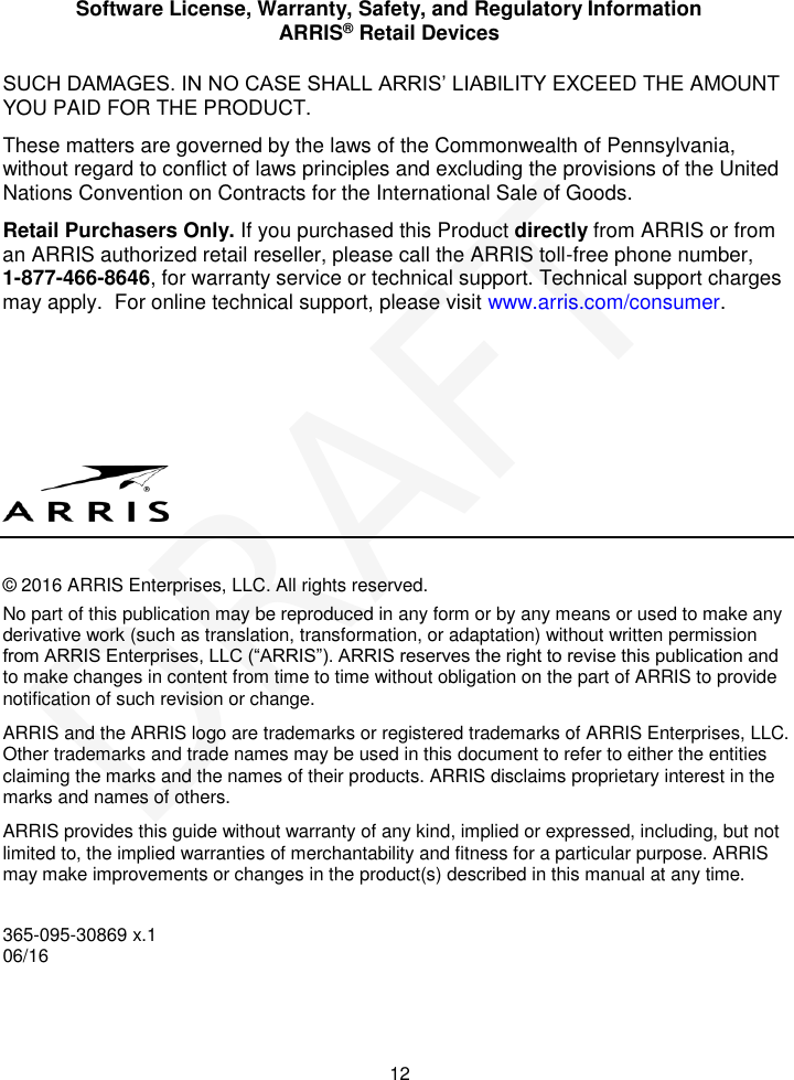 Software License, Warranty, Safety, and Regulatory Information ARRIS® Retail Devices  12 SUCH DAMAGES. IN NO CASE SHALL ARRIS’ LIABILITY EXCEED THE AMOUNT YOU PAID FOR THE PRODUCT. These matters are governed by the laws of the Commonwealth of Pennsylvania, without regard to conflict of laws principles and excluding the provisions of the United Nations Convention on Contracts for the International Sale of Goods. Retail Purchasers Only. If you purchased this Product directly from ARRIS or from an ARRIS authorized retail reseller, please call the ARRIS toll-free phone number,  1-877-466-8646, for warranty service or technical support. Technical support charges may apply.  For online technical support, please visit www.arris.com/consumer.       © 2016 ARRIS Enterprises, LLC. All rights reserved. No part of this publication may be reproduced in any form or by any means or used to make any derivative work (such as translation, transformation, or adaptation) without written permission from ARRIS Enterprises, LLC (“ARRIS”). ARRIS reserves the right to revise this publication and to make changes in content from time to time without obligation on the part of ARRIS to provide notification of such revision or change.  ARRIS and the ARRIS logo are trademarks or registered trademarks of ARRIS Enterprises, LLC. Other trademarks and trade names may be used in this document to refer to either the entities claiming the marks and the names of their products. ARRIS disclaims proprietary interest in the marks and names of others.  ARRIS provides this guide without warranty of any kind, implied or expressed, including, but not limited to, the implied warranties of merchantability and fitness for a particular purpose. ARRIS may make improvements or changes in the product(s) described in this manual at any time.  365-095-30869 x.1 06/16 DRAFT
