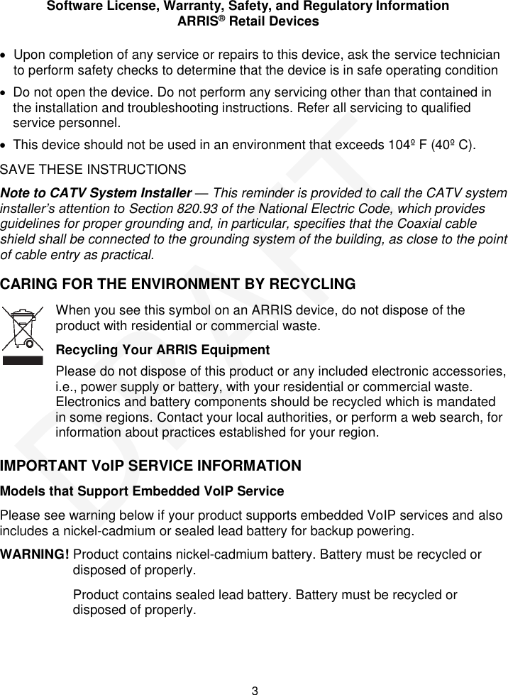 Software License, Warranty, Safety, and Regulatory Information ARRIS® Retail Devices  3   Upon completion of any service or repairs to this device, ask the service technician to perform safety checks to determine that the device is in safe operating condition   Do not open the device. Do not perform any servicing other than that contained in the installation and troubleshooting instructions. Refer all servicing to qualified service personnel.   This device should not be used in an environment that exceeds 104º F (40º C). SAVE THESE INSTRUCTIONS Note to CATV System Installer — This reminder is provided to call the CATV system installer’s attention to Section 820.93 of the National Electric Code, which provides guidelines for proper grounding and, in particular, specifies that the Coaxial cable shield shall be connected to the grounding system of the building, as close to the point of cable entry as practical. CARING FOR THE ENVIRONMENT BY RECYCLING IMPORTANT VoIP SERVICE INFORMATION Models that Support Embedded VoIP Service Please see warning below if your product supports embedded VoIP services and also includes a nickel-cadmium or sealed lead battery for backup powering. WARNING! Product contains nickel-cadmium battery. Battery must be recycled or disposed of properly. Product contains sealed lead battery. Battery must be recycled or disposed of properly.  When you see this symbol on an ARRIS device, do not dispose of the product with residential or commercial waste. Recycling Your ARRIS Equipment Please do not dispose of this product or any included electronic accessories, i.e., power supply or battery, with your residential or commercial waste. Electronics and battery components should be recycled which is mandated in some regions. Contact your local authorities, or perform a web search, for information about practices established for your region. DRAFT