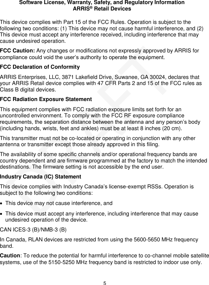 Software License, Warranty, Safety, and Regulatory Information ARRIS® Retail Devices  5 This device complies with Part 15 of the FCC Rules. Operation is subject to the following two conditions: (1) This device may not cause harmful interference, and (2) This device must accept any interference received, including interference that may cause undesired operation. FCC Caution: Any changes or modifications not expressly approved by ARRIS for compliance could void the user’s authority to operate the equipment. FCC Declaration of Conformity ARRIS Enterprises, LLC, 3871 Lakefield Drive, Suwanee, GA 30024, declares that your ARRIS Retail device complies with 47 CFR Parts 2 and 15 of the FCC rules as Class B digital devices.  FCC Radiation Exposure Statement This equipment complies with FCC radiation exposure limits set forth for an uncontrolled environment. To comply with the FCC RF exposure compliance requirements, the separation distance between the antenna and any person’s body (including hands, wrists, feet and ankles) must be at least 8 inches (20 cm).  This transmitter must not be co-located or operating in conjunction with any other antenna or transmitter except those already approved in this filing.  The availability of some specific channels and/or operational frequency bands are country dependent and are firmware programmed at the factory to match the intended destinations. The firmware setting is not accessible by the end user.  Industry Canada (IC) Statement This device complies with Industry Canada’s license-exempt RSSs. Operation is subject to the following two conditions:    This device may not cause interference, and    This device must accept any interference, including interference that may cause undesired operation of the device. CAN ICES-3 (B)/NMB-3 (B) In Canada, RLAN devices are restricted from using the 5600-5650 MHz frequency band. Caution: To reduce the potential for harmful interference to co-channel mobile satellite systems, use of the 5150-5250 MHz frequency band is restricted to indoor use only. DRAFT