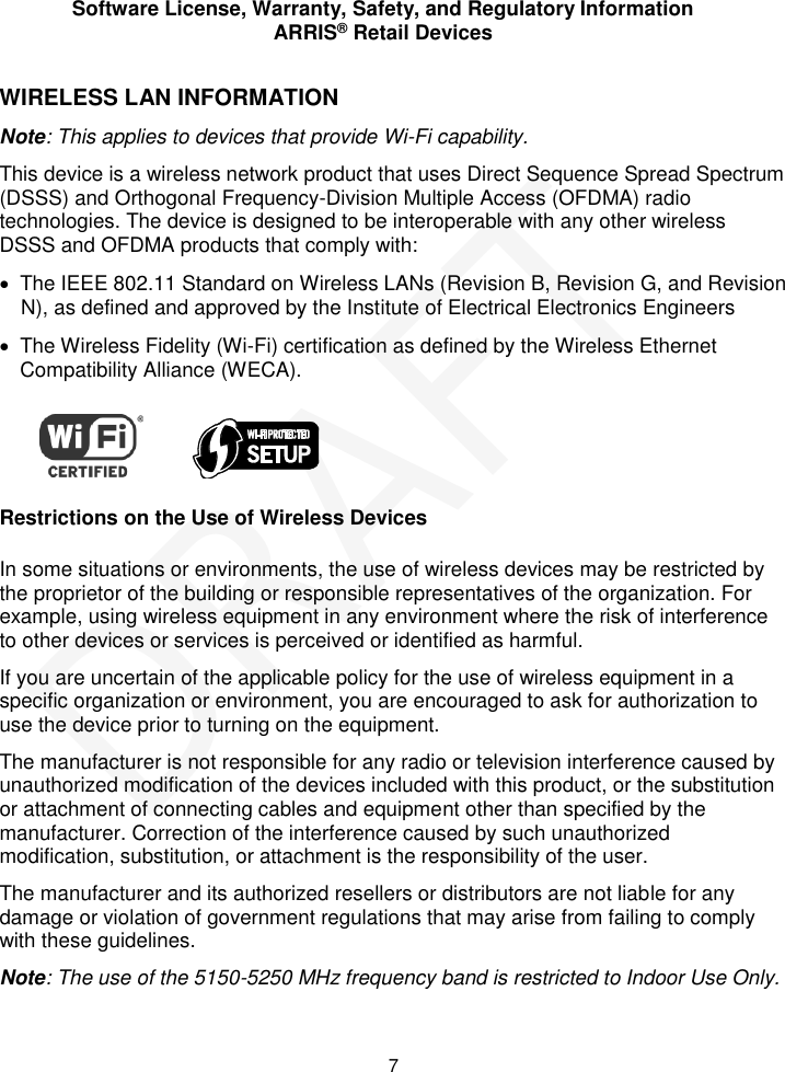 Software License, Warranty, Safety, and Regulatory Information ARRIS® Retail Devices  7 WIRELESS LAN INFORMATION Note: This applies to devices that provide Wi-Fi capability. This device is a wireless network product that uses Direct Sequence Spread Spectrum (DSSS) and Orthogonal Frequency-Division Multiple Access (OFDMA) radio technologies. The device is designed to be interoperable with any other wireless DSSS and OFDMA products that comply with:   The IEEE 802.11 Standard on Wireless LANs (Revision B, Revision G, and Revision N), as defined and approved by the Institute of Electrical Electronics Engineers   The Wireless Fidelity (Wi-Fi) certification as defined by the Wireless Ethernet Compatibility Alliance (WECA).             Restrictions on the Use of Wireless Devices In some situations or environments, the use of wireless devices may be restricted by the proprietor of the building or responsible representatives of the organization. For example, using wireless equipment in any environment where the risk of interference to other devices or services is perceived or identified as harmful.  If you are uncertain of the applicable policy for the use of wireless equipment in a specific organization or environment, you are encouraged to ask for authorization to use the device prior to turning on the equipment.  The manufacturer is not responsible for any radio or television interference caused by unauthorized modification of the devices included with this product, or the substitution or attachment of connecting cables and equipment other than specified by the manufacturer. Correction of the interference caused by such unauthorized modification, substitution, or attachment is the responsibility of the user.  The manufacturer and its authorized resellers or distributors are not liable for any damage or violation of government regulations that may arise from failing to comply with these guidelines. Note: The use of the 5150-5250 MHz frequency band is restricted to Indoor Use Only. DRAFT