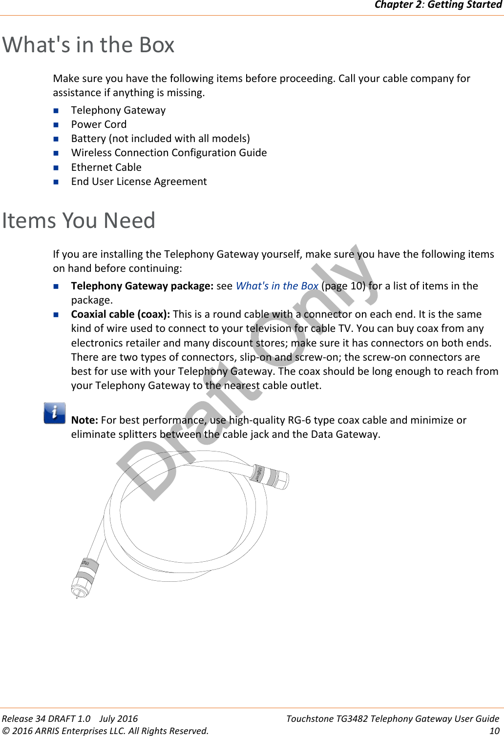 Draft OnlyChapter 2:Getting StartedRelease 34 DRAFT 1.0 July 2016 Touchstone TG3482 Telephony Gateway User Guide© 2016 ARRIS Enterprises LLC. All Rights Reserved. 10What&apos;s in the BoxMake sure you have the following items before proceeding. Call your cable company forassistance if anything is missing.Telephony GatewayPower CordBattery (not included with all models)Wireless Connection Configuration GuideEthernet CableEnd User License AgreementItems You NeedIf you are installing the Telephony Gateway yourself, make sure you have the following itemson hand before continuing:Telephony Gateway package: see What&apos;s in the Box (page 10) for a list of items in thepackage.Coaxial cable (coax): This is a round cable with a connector on each end. It is the samekind of wire used to connect to your television for cable TV. You can buy coax from anyelectronics retailer and many discount stores; make sure it has connectors on both ends.There are two types of connectors, slip-on and screw-on; the screw-on connectors arebest for use with your Telephony Gateway. The coax should be long enough to reach fromyour Telephony Gateway to the nearest cable outlet.Note: For best performance, use high-quality RG-6 type coax cable and minimize oreliminate splitters between the cable jack and the Data Gateway.
