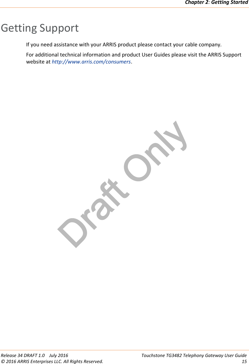 Draft OnlyChapter 2:Getting StartedRelease 34 DRAFT 1.0 July 2016 Touchstone TG3482 Telephony Gateway User Guide© 2016 ARRIS Enterprises LLC. All Rights Reserved. 15Getting SupportIf you need assistance with your ARRIS product please contact your cable company.For additional technical information and product User Guides please visit the ARRIS Supportwebsite at http://www.arris.com/consumers.