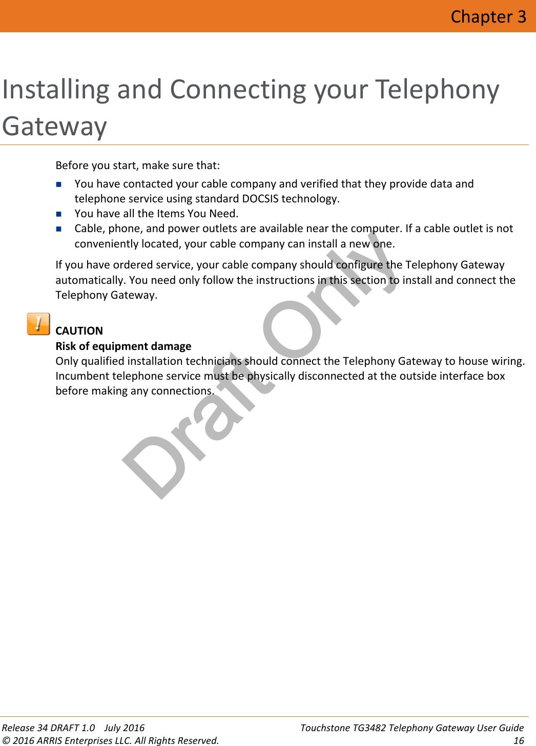 Draft OnlyRelease 34 DRAFT 1.0 July 2016 Touchstone TG3482 Telephony Gateway User Guide© 2016 ARRIS Enterprises LLC. All Rights Reserved. 16Chapter 3Installing and Connecting your TelephonyGatewayBefore you start, make sure that:You have contacted your cable company and verified that they provide data andtelephone service using standard DOCSIS technology.You have all the Items You Need.Cable, phone, and power outlets are available near the computer. If a cable outlet is notconveniently located, your cable company can install a new one.If you have ordered service, your cable company should configure the Telephony Gatewayautomatically. You need only follow the instructions in this section to install and connect theTelephony Gateway.CAUTIONRisk of equipment damageOnly qualified installation technicians should connect the Telephony Gateway to house wiring.Incumbent telephone service must be physically disconnected at the outside interface boxbefore making any connections.