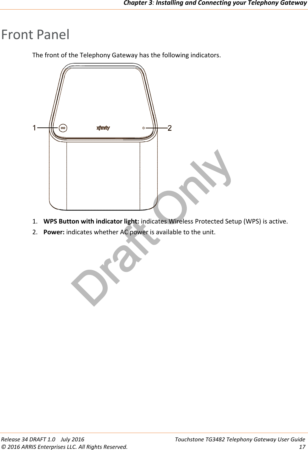 Draft OnlyChapter 3:Installing and Connecting your Telephony GatewayRelease 34 DRAFT 1.0 July 2016 Touchstone TG3482 Telephony Gateway User Guide© 2016 ARRIS Enterprises LLC. All Rights Reserved. 17Front PanelThe front of the Telephony Gateway has the following indicators.1. WPS Button with indicator light: indicates Wireless Protected Setup (WPS) is active.2. Power: indicates whether AC power is available to the unit.