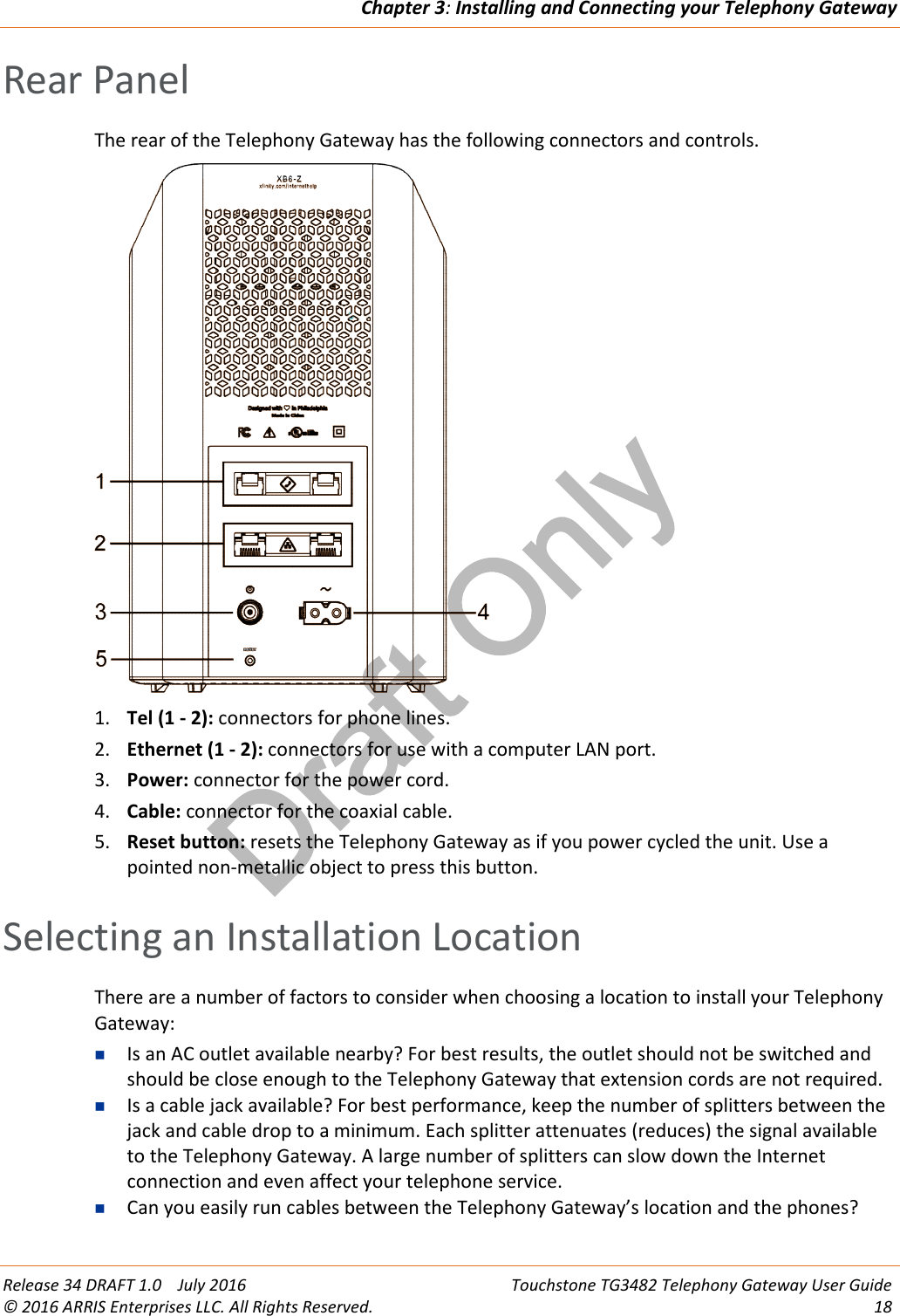 Draft OnlyChapter 3:Installing and Connecting your Telephony GatewayRelease 34 DRAFT 1.0 July 2016 Touchstone TG3482 Telephony Gateway User Guide© 2016 ARRIS Enterprises LLC. All Rights Reserved. 18Rear PanelThe rear of the Telephony Gateway has the following connectors and controls.1. Tel (1 - 2): connectors for phone lines.2. Ethernet (1 - 2): connectors for use with a computer LAN port.3. Power: connector for the power cord.4. Cable: connector for the coaxial cable.5. Reset button: resets the Telephony Gateway as if you power cycled the unit. Use apointed non-metallic object to press this button.Selecting an Installation LocationThere are a number of factors to consider when choosing a location to install your TelephonyGateway:Is an AC outlet available nearby? For best results, the outlet should not be switched andshould be close enough to the Telephony Gateway that extension cords are not required.Is a cable jack available? For best performance, keep the number of splitters between thejack and cable drop to a minimum. Each splitter attenuates (reduces) the signal availableto the Telephony Gateway. A large number of splitters can slow down the Internetconnection and even affect your telephone service.Can you easily run cables between the Telephony Gateway’s location and the phones?