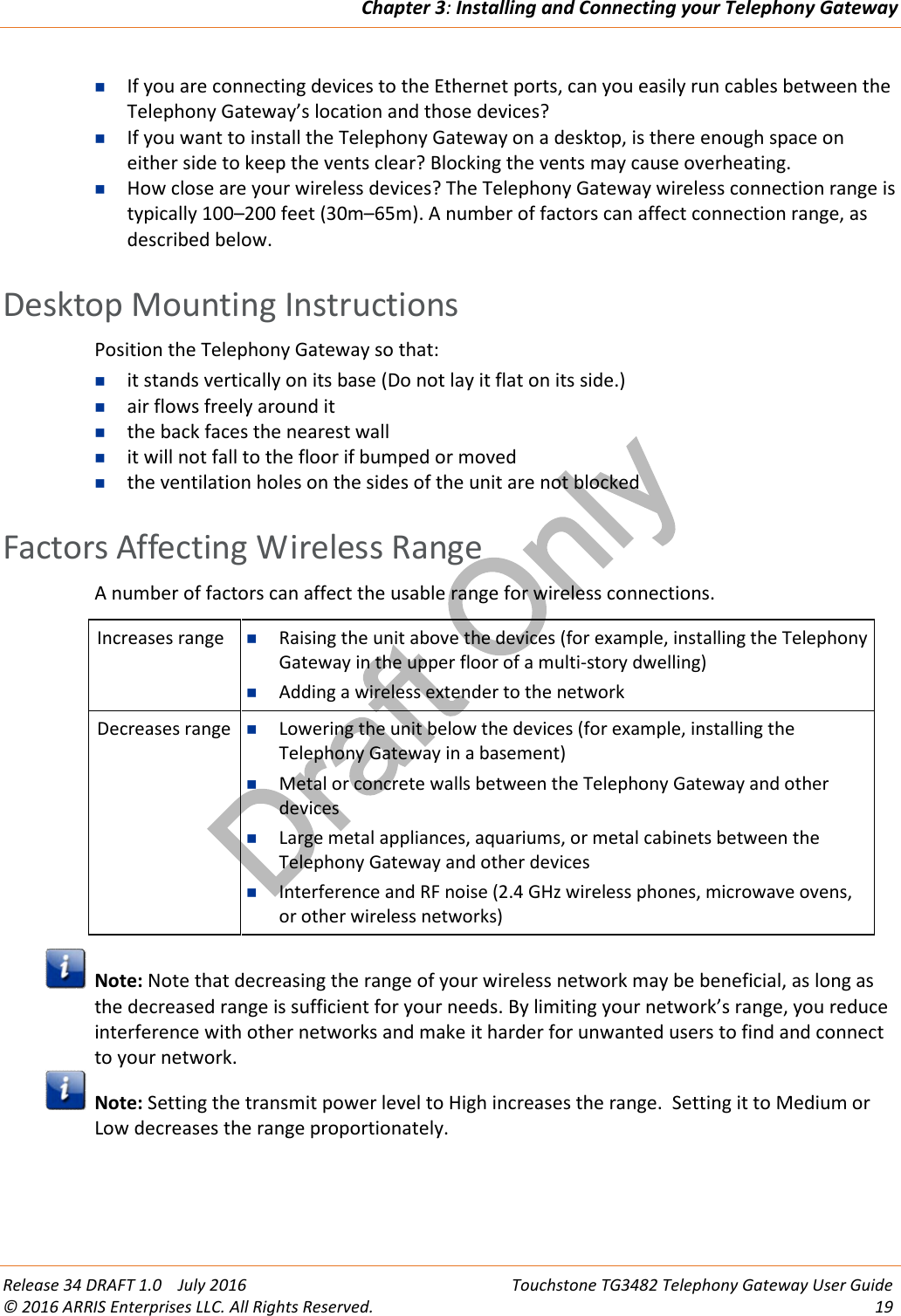 Draft OnlyChapter 3:Installing and Connecting your Telephony GatewayRelease 34 DRAFT 1.0 July 2016 Touchstone TG3482 Telephony Gateway User Guide© 2016 ARRIS Enterprises LLC. All Rights Reserved. 19If you are connecting devices to the Ethernet ports, can you easily run cables between theTelephony Gateway’s location and those devices?If you want to install the Telephony Gateway on a desktop, is there enough space oneither side to keep the vents clear? Blocking the vents may cause overheating.How close are your wireless devices? The Telephony Gateway wireless connection range istypically 100–200 feet (30m–65m). A number of factors can affect connection range, asdescribed below.Desktop Mounting InstructionsPosition the Telephony Gateway so that:it stands vertically on its base (Do not lay it flat on its side.)air flows freely around itthe back faces the nearest wallit will not fall to the floor if bumped or movedthe ventilation holes on the sides of the unit are not blockedFactors Affecting Wireless RangeA number of factors can affect the usable range for wireless connections.Increases range Raising the unit above the devices (for example, installing the TelephonyGateway in the upper floor of a multi-story dwelling)Adding a wireless extender to the networkDecreases range Lowering the unit below the devices (for example, installing theTelephony Gateway in a basement)Metal or concrete walls between the Telephony Gateway and otherdevicesLarge metal appliances, aquariums, or metal cabinets between theTelephony Gateway and other devicesInterference and RF noise (2.4 GHz wireless phones, microwave ovens,or other wireless networks)Note: Note that decreasing the range of your wireless network may be beneficial, as long asthe decreased range is sufficient for your needs. By limiting your network’s range, you reduceinterference with other networks and make it harder for unwanted users to find and connectto your network.Note: Setting the transmit power level to High increases the range. Setting it to Medium orLow decreases the range proportionately.