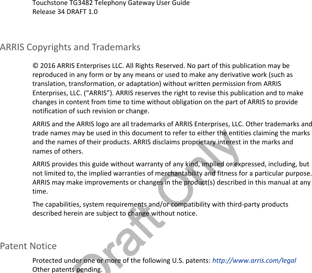 Draft OnlyTouchstone TG3482 Telephony Gateway User GuideRelease 34 DRAFT 1.0ARRIS Copyrights and Trademarks© 2016 ARRIS Enterprises LLC. All Rights Reserved. No part of this publication may bereproduced in any form or by any means or used to make any derivative work (such astranslation, transformation, or adaptation) without written permission from ARRISEnterprises, LLC. (“ARRIS”). ARRIS reserves the right to revise this publication and to makechanges in content from time to time without obligation on the part of ARRIS to providenotification of such revision or change.ARRIS and the ARRIS logo are all trademarks of ARRIS Enterprises, LLC. Other trademarks andtrade names may be used in this document to refer to either the entities claiming the marksand the names of their products. ARRIS disclaims proprietary interest in the marks andnames of others.ARRIS provides this guide without warranty of any kind, implied or expressed, including, butnot limited to, the implied warranties of merchantability and fitness for a particular purpose.ARRIS may make improvements or changes in the product(s) described in this manual at anytime.The capabilities, system requirements and/or compatibility with third-party productsdescribed herein are subject to change without notice.Patent NoticeProtected under one or more of the following U.S. patents: http://www.arris.com/legalOther patents pending.