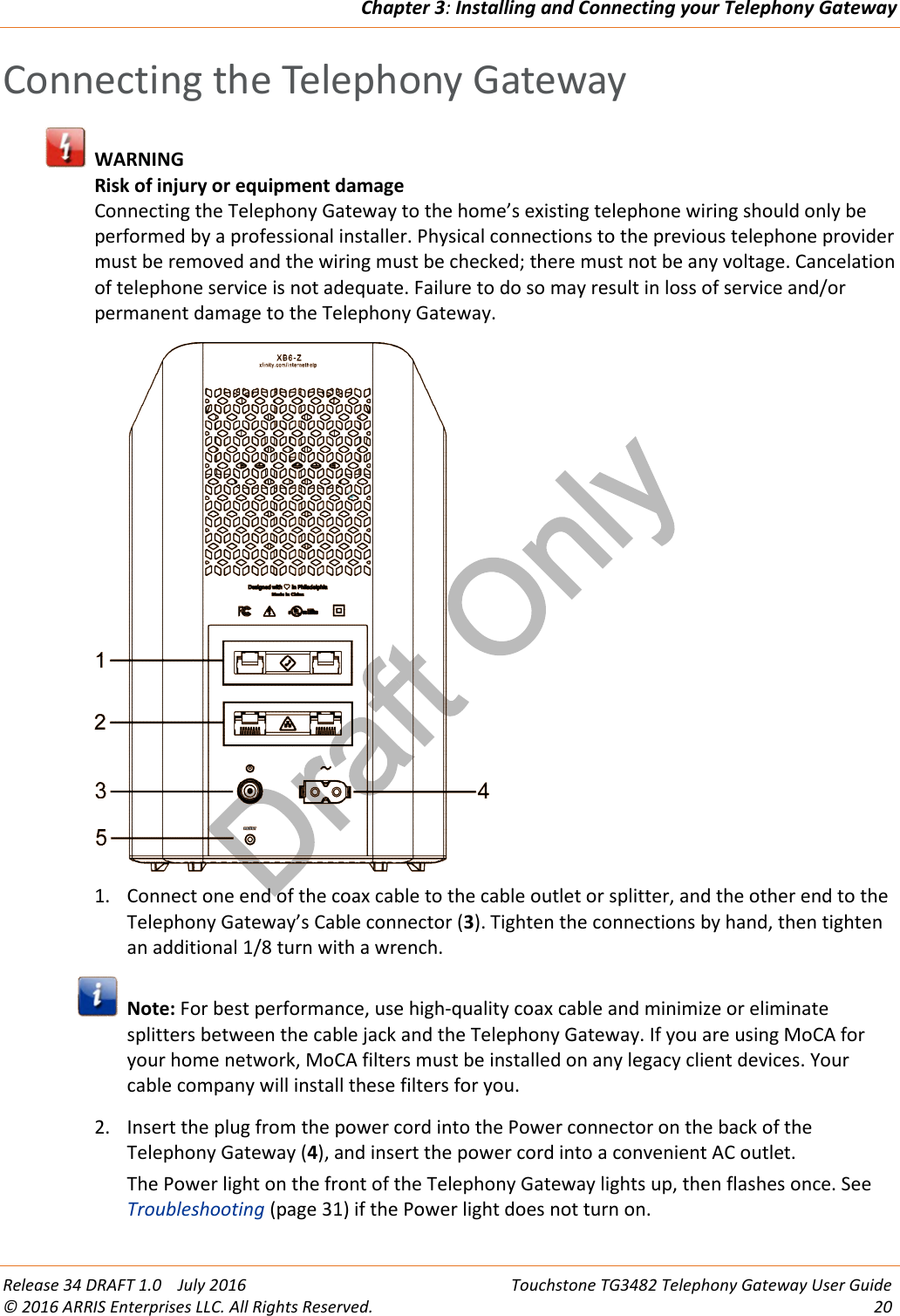 Draft OnlyChapter 3:Installing and Connecting your Telephony GatewayRelease 34 DRAFT 1.0 July 2016 Touchstone TG3482 Telephony Gateway User Guide© 2016 ARRIS Enterprises LLC. All Rights Reserved. 20Connecting the Telephony GatewayWARNINGRisk of injury or equipment damageConnecting the Telephony Gateway to the home’s existing telephone wiring should only beperformed by a professional installer. Physical connections to the previous telephone providermust be removed and the wiring must be checked; there must not be any voltage. Cancelationof telephone service is not adequate. Failure to do so may result in loss of service and/orpermanent damage to the Telephony Gateway.1. Connect one end of the coax cable to the cable outlet or splitter, and the other end to theTelephony Gateway’s Cable connector (3). Tighten the connections by hand, then tightenan additional 1/8 turn with a wrench.Note: For best performance, use high-quality coax cable and minimize or eliminatesplitters between the cable jack and the Telephony Gateway. If you are using MoCA foryour home network, MoCA filters must be installed on any legacy client devices. Yourcable company will install these filters for you.2. Insert the plug from the power cord into the Power connector on the back of theTelephony Gateway (4), and insert the power cord into a convenient AC outlet.The Power light on the front of the Telephony Gateway lights up, then flashes once. SeeTroubleshooting (page 31) if the Power light does not turn on.
