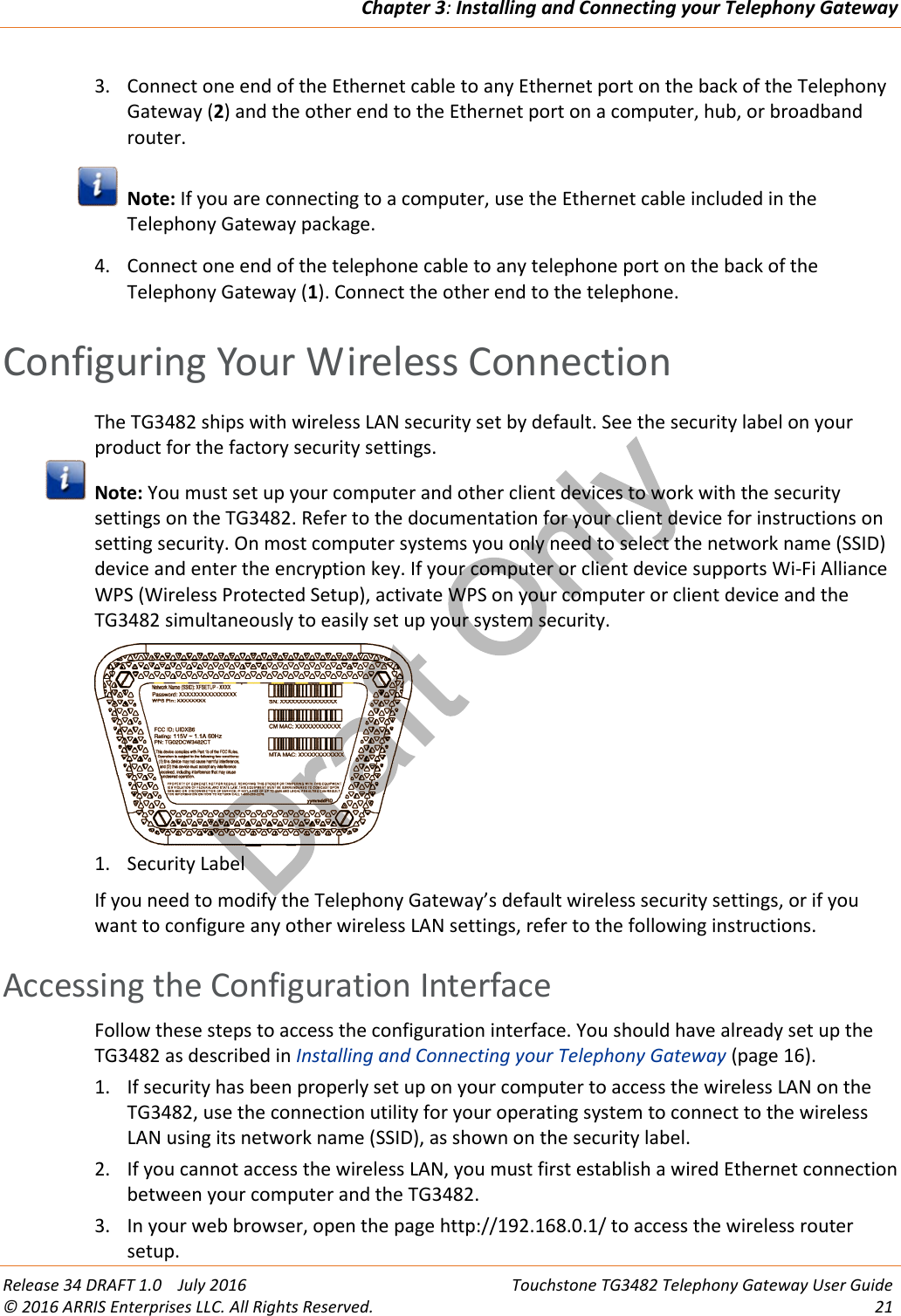 Draft OnlyChapter 3:Installing and Connecting your Telephony GatewayRelease 34 DRAFT 1.0 July 2016 Touchstone TG3482 Telephony Gateway User Guide© 2016 ARRIS Enterprises LLC. All Rights Reserved. 213. Connect one end of the Ethernet cable to any Ethernet port on the back of the TelephonyGateway (2) and the other end to the Ethernet port on a computer, hub, or broadbandrouter.Note: If you are connecting to a computer, use the Ethernet cable included in theTelephony Gateway package.4. Connect one end of the telephone cable to any telephone port on the back of theTelephony Gateway (1). Connect the other end to the telephone.Configuring Your Wireless ConnectionThe TG3482 ships with wireless LAN security set by default. See the security label on yourproduct for the factory security settings.Note: You must set up your computer and other client devices to work with the securitysettings on the TG3482. Refer to the documentation for your client device for instructions onsetting security. On most computer systems you only need to select the network name (SSID)device and enter the encryption key. If your computer or client device supports Wi-Fi AllianceWPS (Wireless Protected Setup), activate WPS on your computer or client device and theTG3482 simultaneously to easily set up your system security.1. Security LabelIf you need to modify the Telephony Gateway’s default wireless security settings, or if youwant to configure any other wireless LAN settings, refer to the following instructions.Accessing the Configuration InterfaceFollow these steps to access the configuration interface. You should have already set up theTG3482 as described in Installing and Connecting your Telephony Gateway (page 16).1. If security has been properly set up on your computer to access the wireless LAN on theTG3482, use the connection utility for your operating system to connect to the wirelessLAN using its network name (SSID), as shown on the security label.2. If you cannot access the wireless LAN, you must first establish a wired Ethernet connectionbetween your computer and the TG3482.3. In your web browser, open the page http://192.168.0.1/ to access the wireless routersetup.
