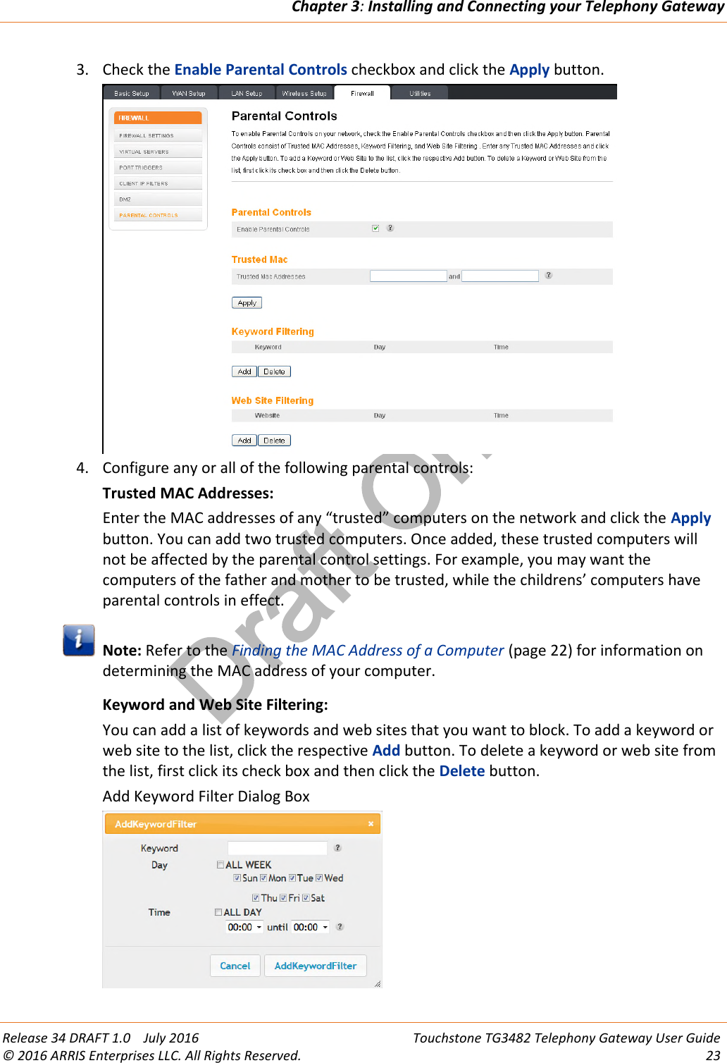 Draft OnlyChapter 3:Installing and Connecting your Telephony GatewayRelease 34 DRAFT 1.0 July 2016 Touchstone TG3482 Telephony Gateway User Guide© 2016 ARRIS Enterprises LLC. All Rights Reserved. 233. Check the Enable Parental Controls checkbox and click the Apply button.4. Configure any or all of the following parental controls:Trusted MAC Addresses:Enter the MAC addresses of any “trusted” computers on the network and click the Applybutton. You can add two trusted computers. Once added, these trusted computers willnot be affected by the parental control settings. For example, you may want thecomputers of the father and mother to be trusted, while the childrens’ computers haveparental controls in effect.Note: Refer to the Finding the MAC Address of a Computer (page 22) for information ondetermining the MAC address of your computer.Keyword and Web Site Filtering:You can add a list of keywords and web sites that you want to block. To add a keyword orweb site to the list, click the respective Add button. To delete a keyword or web site fromthe list, first click its check box and then click the Delete button.Add Keyword Filter Dialog Box