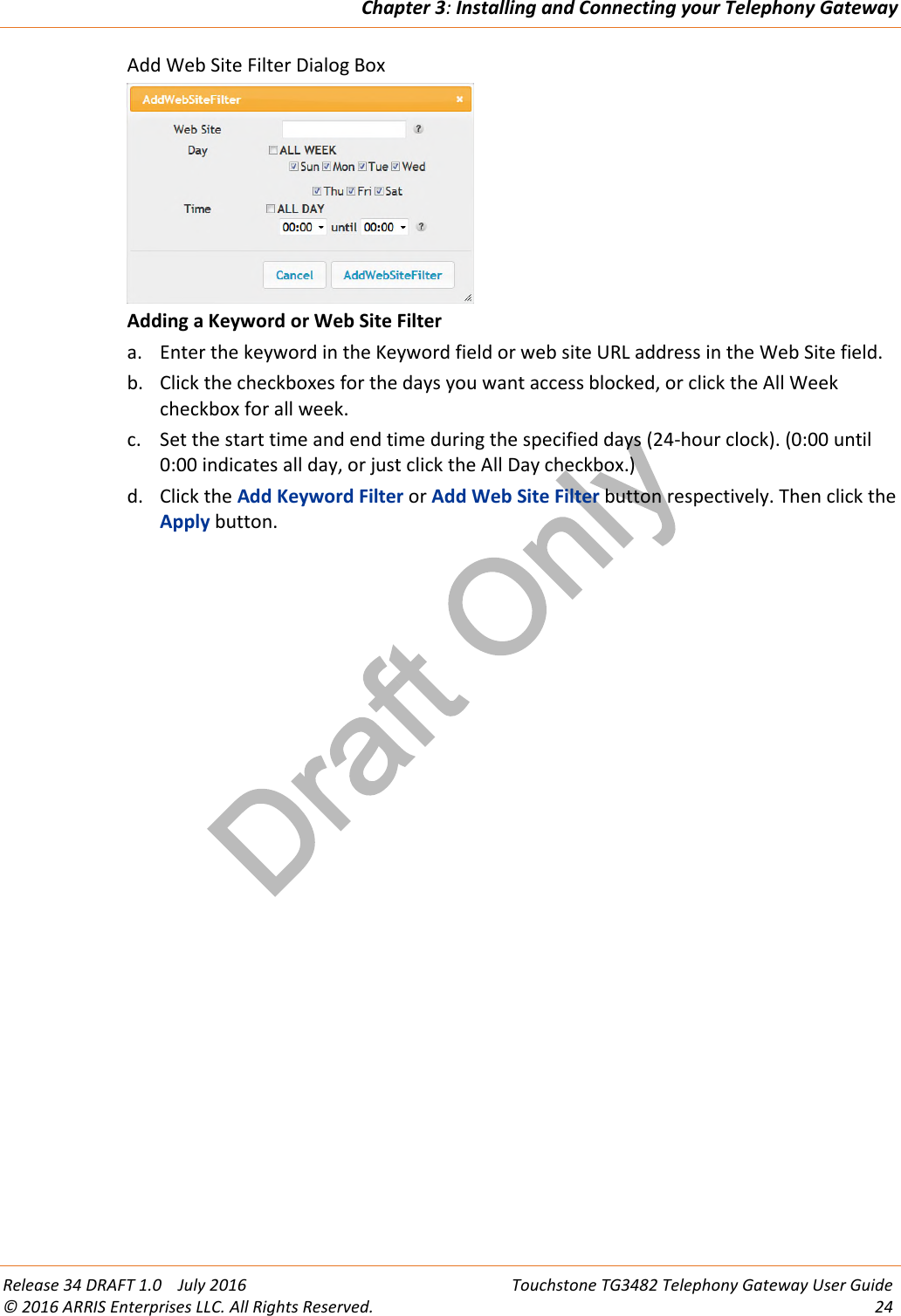 Draft OnlyChapter 3:Installing and Connecting your Telephony GatewayRelease 34 DRAFT 1.0 July 2016 Touchstone TG3482 Telephony Gateway User Guide© 2016 ARRIS Enterprises LLC. All Rights Reserved. 24Add Web Site Filter Dialog BoxAdding a Keyword or Web Site Filtera. Enter the keyword in the Keyword field or web site URL address in the Web Site field.b. Click the checkboxes for the days you want access blocked, or click the All Weekcheckbox for all week.c. Set the start time and end time during the specified days (24-hour clock). (0:00 until0:00 indicates all day, or just click the All Day checkbox.)d. Click the Add Keyword Filter or Add Web Site Filter button respectively. Then click theApply button.