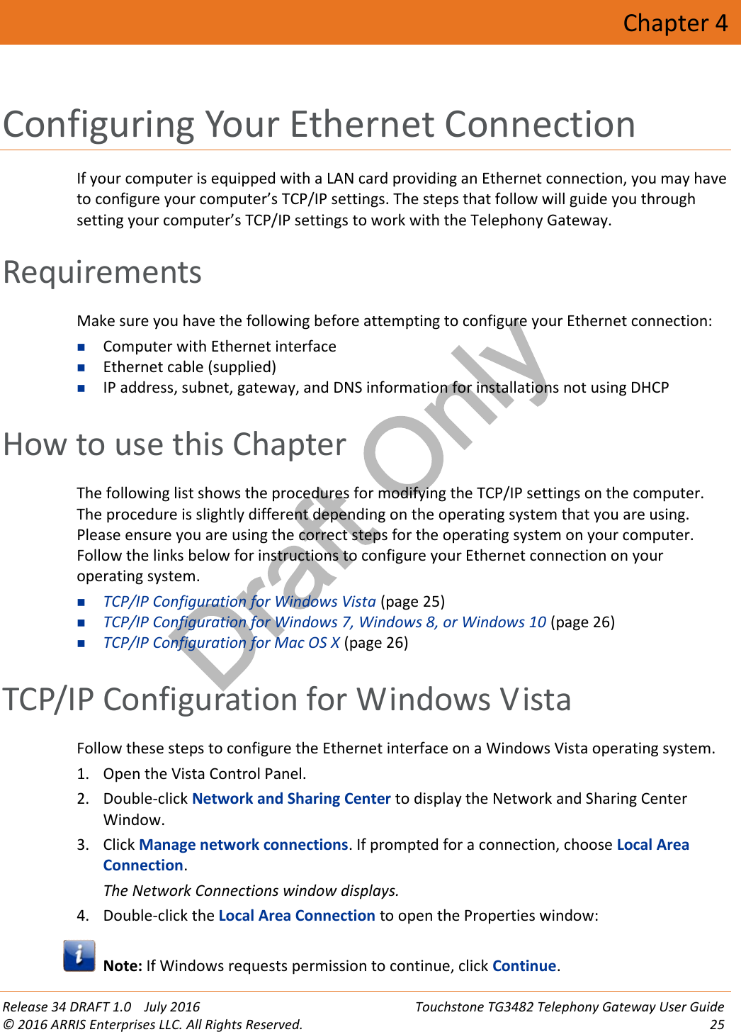 Draft OnlyRelease 34 DRAFT 1.0 July 2016 Touchstone TG3482 Telephony Gateway User Guide© 2016 ARRIS Enterprises LLC. All Rights Reserved. 25Chapter 4Configuring Your Ethernet ConnectionIf your computer is equipped with a LAN card providing an Ethernet connection, you may haveto configure your computer’s TCP/IP settings. The steps that follow will guide you throughsetting your computer’s TCP/IP settings to work with the Telephony Gateway.RequirementsMake sure you have the following before attempting to configure your Ethernet connection:Computer with Ethernet interfaceEthernet cable (supplied)IP address, subnet, gateway, and DNS information for installations not using DHCPHow to use this ChapterThe following list shows the procedures for modifying the TCP/IP settings on the computer.The procedure is slightly different depending on the operating system that you are using.Please ensure you are using the correct steps for the operating system on your computer.Follow the links below for instructions to configure your Ethernet connection on youroperating system.TCP/IP Configuration for Windows Vista (page 25)TCP/IP Configuration for Windows 7, Windows 8, or Windows 10 (page 26)TCP/IP Configuration for Mac OS X (page 26)TCP/IP Configuration for Windows VistaFollow these steps to configure the Ethernet interface on a Windows Vista operating system.1. Open the Vista Control Panel.2. Double-click Network and Sharing Center to display the Network and Sharing CenterWindow.3. Click Manage network connections. If prompted for a connection, choose Local AreaConnection.The Network Connections window displays.4. Double-click the Local Area Connection to open the Properties window:Note: If Windows requests permission to continue, click Continue.