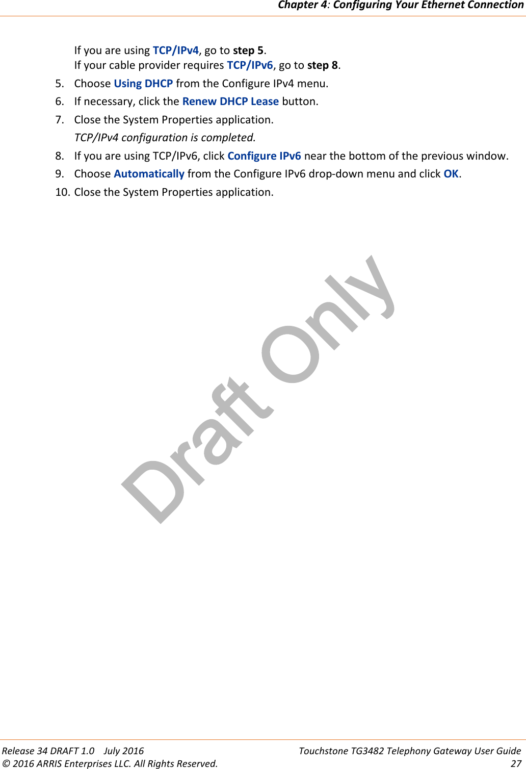 Draft OnlyChapter 4:Configuring Your Ethernet ConnectionRelease 34 DRAFT 1.0 July 2016 Touchstone TG3482 Telephony Gateway User Guide© 2016 ARRIS Enterprises LLC. All Rights Reserved. 27If you are using TCP/IPv4, go to step 5.If your cable provider requires TCP/IPv6, go to step 8.5. Choose Using DHCP from the Configure IPv4 menu.6. If necessary, click the Renew DHCP Lease button.7. Close the System Properties application.TCP/IPv4 configuration is completed.8. If you are using TCP/IPv6, click Configure IPv6 near the bottom of the previous window.9. Choose Automatically from the Configure IPv6 drop-down menu and click OK.10. Close the System Properties application.