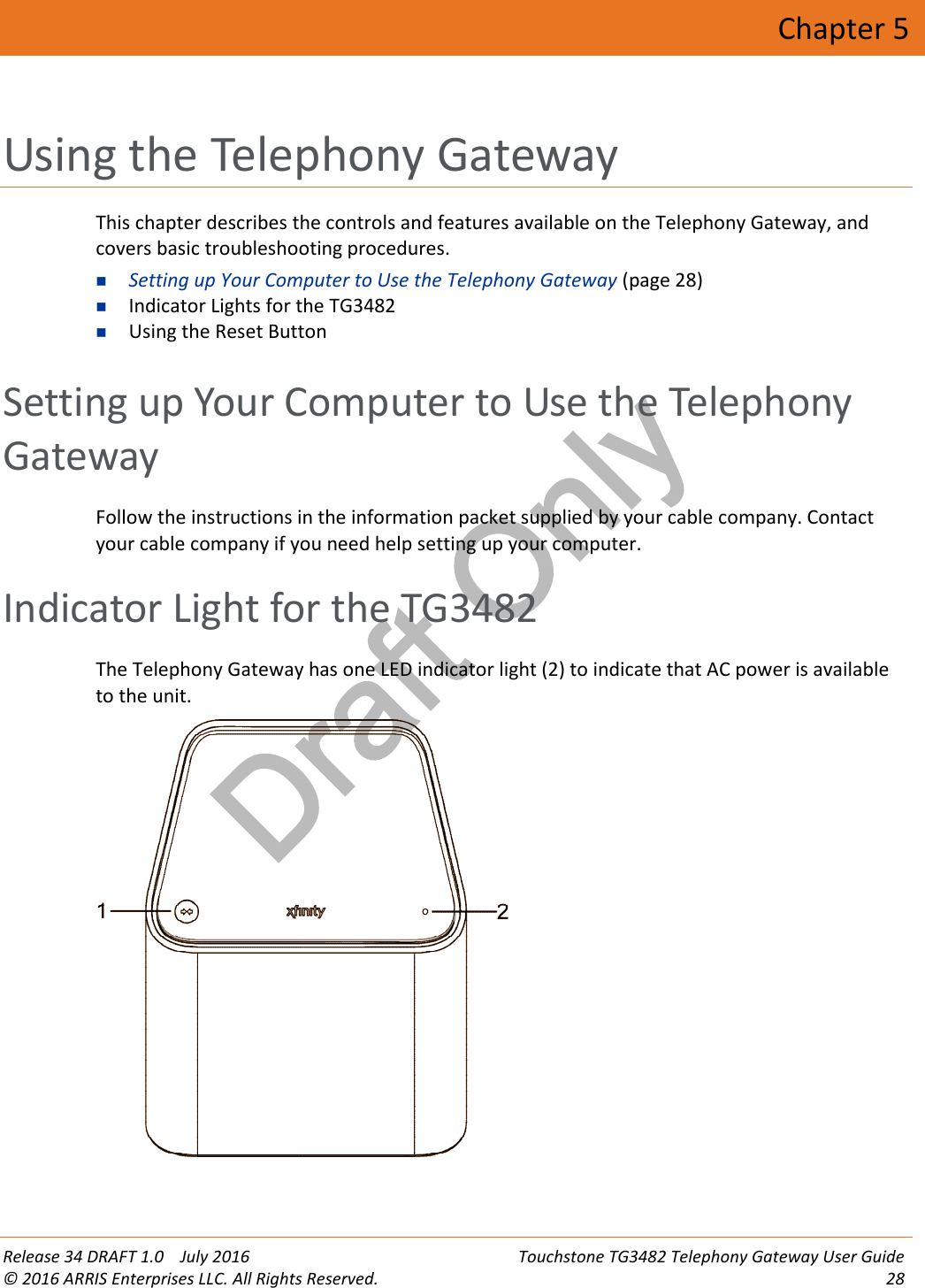 Draft OnlyRelease 34 DRAFT 1.0 July 2016 Touchstone TG3482 Telephony Gateway User Guide© 2016 ARRIS Enterprises LLC. All Rights Reserved. 28Chapter 5Using the Telephony GatewayThis chapter describes the controls and features available on the Telephony Gateway, andcovers basic troubleshooting procedures.Setting up Your Computer to Use the Telephony Gateway (page 28)Indicator Lights for the TG3482Using the Reset ButtonSetting up Your Computer to Use the TelephonyGatewayFollow the instructions in the information packet supplied by your cable company. Contactyour cable company if you need help setting up your computer.Indicator Light for the TG3482The Telephony Gateway has one LED indicator light (2) to indicate that AC power is availableto the unit.