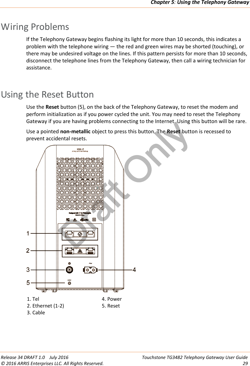 Draft OnlyChapter 5:Using the Telephony GatewayRelease 34 DRAFT 1.0 July 2016 Touchstone TG3482 Telephony Gateway User Guide© 2016 ARRIS Enterprises LLC. All Rights Reserved. 29Wiring ProblemsIf the Telephony Gateway begins flashing its light for more than 10 seconds, this indicates aproblem with the telephone wiring — the red and green wires may be shorted (touching), orthere may be undesired voltage on the lines. If this pattern persists for more than 10 seconds,disconnect the telephone lines from the Telephony Gateway, then call a wiring technician forassistance.Using the Reset ButtonUse the Reset button (5), on the back of the Telephony Gateway, to reset the modem andperform initialization as if you power cycled the unit. You may need to reset the TelephonyGateway if you are having problems connecting to the Internet. Using this button will be rare.Use a pointed non-metallic object to press this button. The Reset button is recessed toprevent accidental resets.1. Tel2. Ethernet (1-2)3. Cable4. Power5. Reset