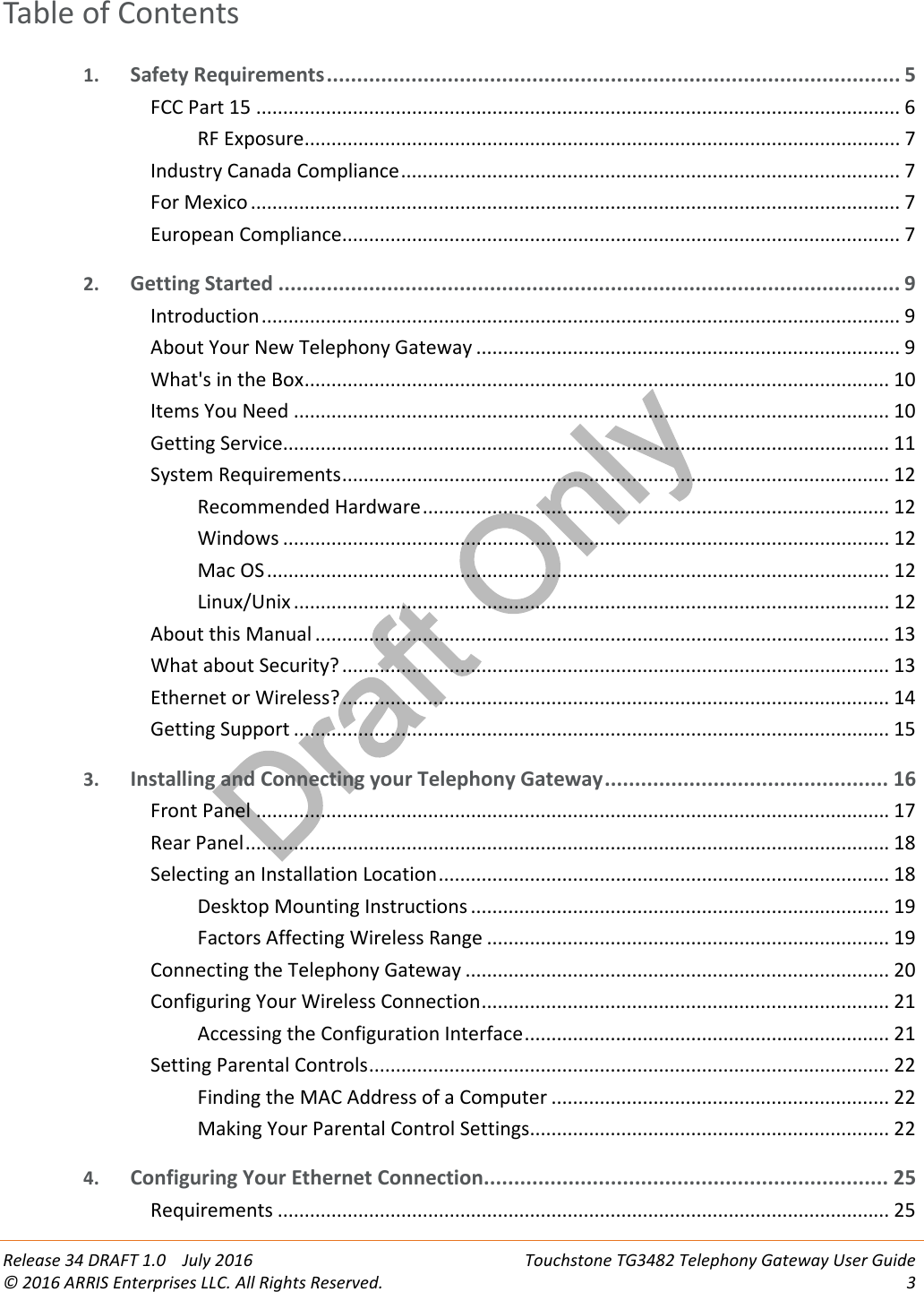 Draft OnlyRelease 34 DRAFT 1.0 July 2016 Touchstone TG3482 Telephony Gateway User Guide© 2016 ARRIS Enterprises LLC. All Rights Reserved. 3Table of Contents1. Safety Requirements............................................................................................... 5FCC Part 15 ........................................................................................................................ 6RF Exposure............................................................................................................... 7Industry Canada Compliance............................................................................................. 7For Mexico ......................................................................................................................... 7European Compliance........................................................................................................ 72. Getting Started ....................................................................................................... 9Introduction....................................................................................................................... 9About Your New Telephony Gateway ............................................................................... 9What&apos;s in the Box............................................................................................................. 10Items You Need ............................................................................................................... 10Getting Service................................................................................................................. 11System Requirements...................................................................................................... 12Recommended Hardware....................................................................................... 12Windows ................................................................................................................. 12Mac OS.................................................................................................................... 12Linux/Unix ............................................................................................................... 12About this Manual ........................................................................................................... 13What about Security? ...................................................................................................... 13Ethernet or Wireless?...................................................................................................... 14Getting Support ............................................................................................................... 153. Installing and Connecting your Telephony Gateway............................................... 16Front Panel ...................................................................................................................... 17Rear Panel........................................................................................................................ 18Selecting an Installation Location.................................................................................... 18Desktop Mounting Instructions .............................................................................. 19Factors Affecting Wireless Range ........................................................................... 19Connecting the Telephony Gateway ............................................................................... 20Configuring Your Wireless Connection............................................................................ 21Accessing the Configuration Interface.................................................................... 21Setting Parental Controls................................................................................................. 22Finding the MAC Address of a Computer ............................................................... 22Making Your Parental Control Settings................................................................... 224. Configuring Your Ethernet Connection................................................................... 25Requirements .................................................................................................................. 25