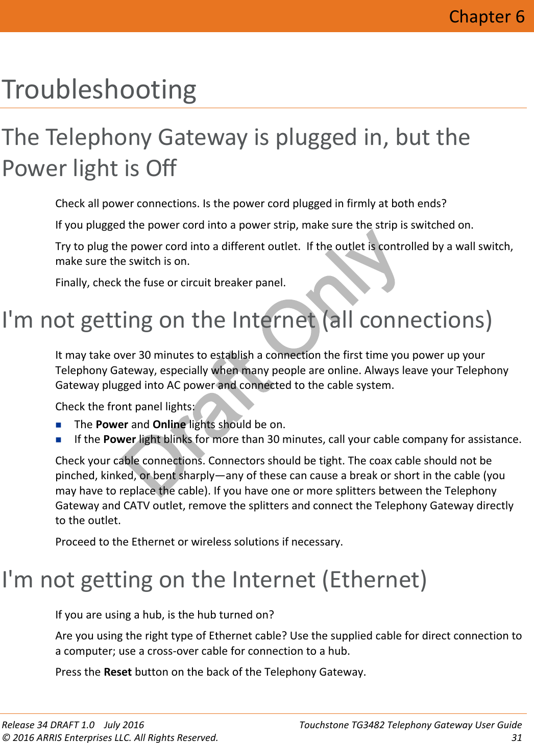 Draft OnlyRelease 34 DRAFT 1.0 July 2016 Touchstone TG3482 Telephony Gateway User Guide© 2016 ARRIS Enterprises LLC. All Rights Reserved. 31Chapter 6TroubleshootingThe Telephony Gateway is plugged in, but thePower light is OffCheck all power connections. Is the power cord plugged in firmly at both ends?If you plugged the power cord into a power strip, make sure the strip is switched on.Try to plug the power cord into a different outlet. If the outlet is controlled by a wall switch,make sure the switch is on.Finally, check the fuse or circuit breaker panel.I&apos;m not getting on the Internet (all connections)It may take over 30 minutes to establish a connection the first time you power up yourTelephony Gateway, especially when many people are online. Always leave your TelephonyGateway plugged into AC power and connected to the cable system.Check the front panel lights:The Power and Online lights should be on.If the Power light blinks for more than 30 minutes, call your cable company for assistance.Check your cable connections. Connectors should be tight. The coax cable should not bepinched, kinked, or bent sharply—any of these can cause a break or short in the cable (youmay have to replace the cable). If you have one or more splitters between the TelephonyGateway and CATV outlet, remove the splitters and connect the Telephony Gateway directlyto the outlet.Proceed to the Ethernet or wireless solutions if necessary.I&apos;m not getting on the Internet (Ethernet)If you are using a hub, is the hub turned on?Are you using the right type of Ethernet cable? Use the supplied cable for direct connection toa computer; use a cross-over cable for connection to a hub.Press the Reset button on the back of the Telephony Gateway.