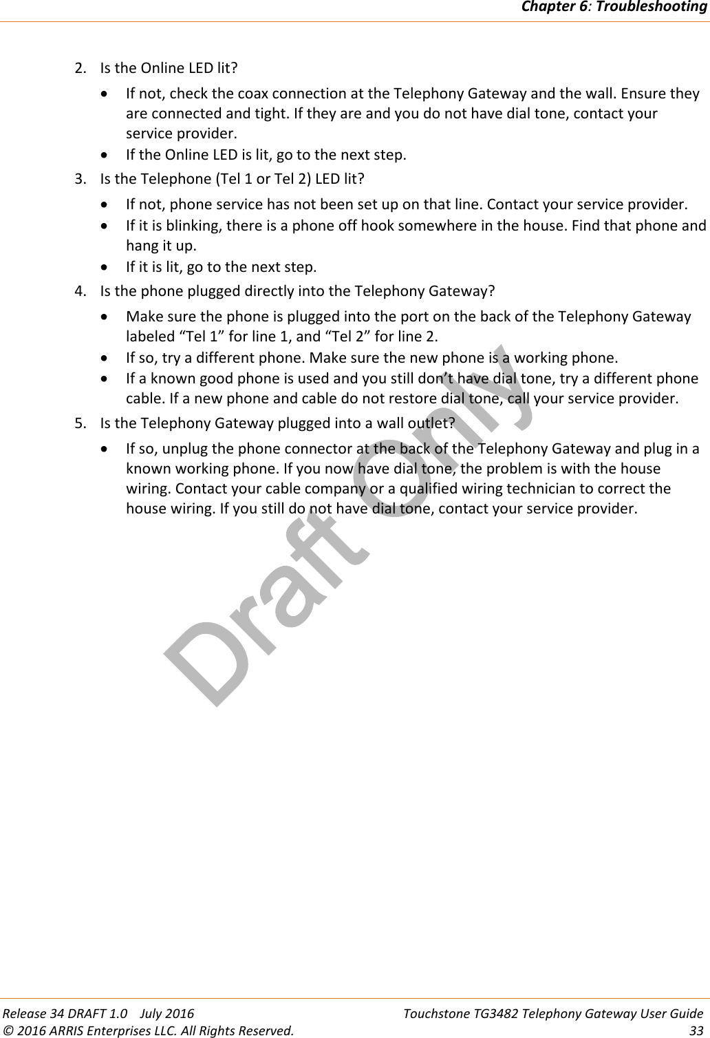 Draft OnlyChapter 6:TroubleshootingRelease 34 DRAFT 1.0 July 2016 Touchstone TG3482 Telephony Gateway User Guide© 2016 ARRIS Enterprises LLC. All Rights Reserved. 332. Is the Online LED lit?If not, check the coax connection at the Telephony Gateway and the wall. Ensure theyare connected and tight. If they are and you do not have dial tone, contact yourservice provider.If the Online LED is lit, go to the next step.3. Is the Telephone (Tel 1 or Tel 2) LED lit?If not, phone service has not been set up on that line. Contact your service provider.If it is blinking, there is a phone off hook somewhere in the house. Find that phone andhang it up.If it is lit, go to the next step.4. Is the phone plugged directly into the Telephony Gateway?Make sure the phone is plugged into the port on the back of the Telephony Gatewaylabeled “Tel 1” for line 1, and “Tel 2” for line 2.If so, try a different phone. Make sure the new phone is a working phone.If a known good phone is used and you still don’t have dial tone, try a different phonecable. If a new phone and cable do not restore dial tone, call your service provider.5. Is the Telephony Gateway plugged into a wall outlet?If so, unplug the phone connector at the back of the Telephony Gateway and plug in aknown working phone. If you now have dial tone, the problem is with the housewiring. Contact your cable company or a qualified wiring technician to correct thehouse wiring. If you still do not have dial tone, contact your service provider.