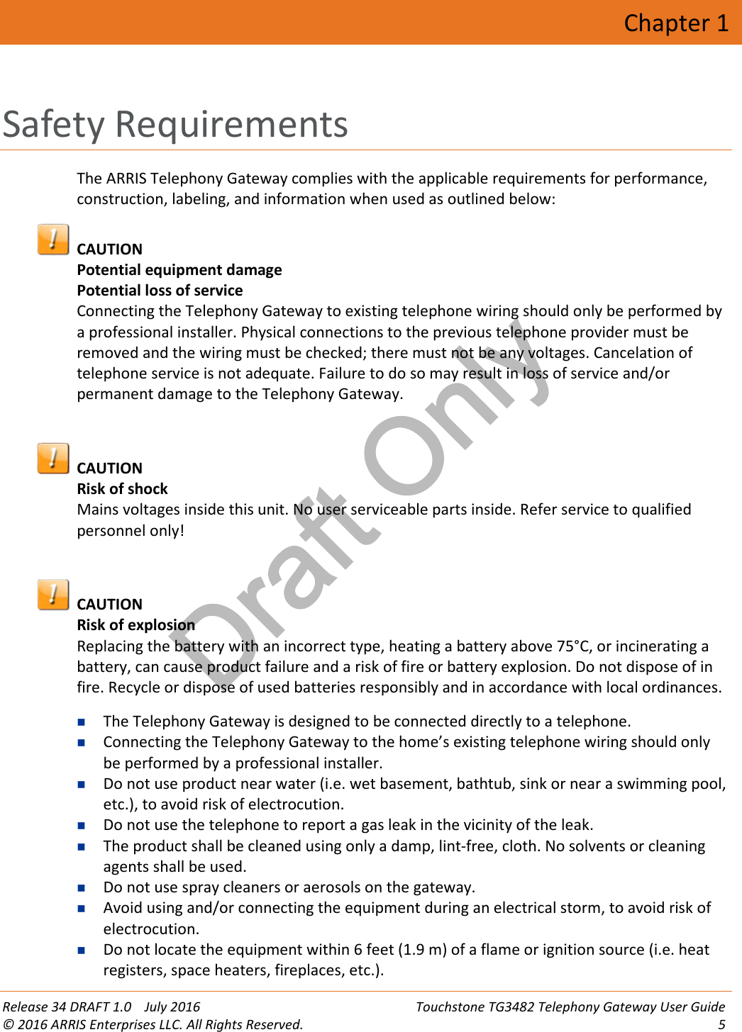 Draft OnlyRelease 34 DRAFT 1.0 July 2016 Touchstone TG3482 Telephony Gateway User Guide© 2016 ARRIS Enterprises LLC. All Rights Reserved. 5Chapter 1Safety RequirementsThe ARRIS Telephony Gateway complies with the applicable requirements for performance,construction, labeling, and information when used as outlined below:CAUTIONPotential equipment damagePotential loss of serviceConnecting the Telephony Gateway to existing telephone wiring should only be performed bya professional installer. Physical connections to the previous telephone provider must beremoved and the wiring must be checked; there must not be any voltages. Cancelation oftelephone service is not adequate. Failure to do so may result in loss of service and/orpermanent damage to the Telephony Gateway.CAUTIONRisk of shockMains voltages inside this unit. No user serviceable parts inside. Refer service to qualifiedpersonnel only!CAUTIONRisk of explosionReplacing the battery with an incorrect type, heating a battery above 75°C, or incinerating abattery, can cause product failure and a risk of fire or battery explosion. Do not dispose of infire. Recycle or dispose of used batteries responsibly and in accordance with local ordinances.The Telephony Gateway is designed to be connected directly to a telephone.Connecting the Telephony Gateway to the home’s existing telephone wiring should onlybe performed by a professional installer.Do not use product near water (i.e. wet basement, bathtub, sink or near a swimming pool,etc.), to avoid risk of electrocution.Do not use the telephone to report a gas leak in the vicinity of the leak.The product shall be cleaned using only a damp, lint-free, cloth. No solvents or cleaningagents shall be used.Do not use spray cleaners or aerosols on the gateway.Avoid using and/or connecting the equipment during an electrical storm, to avoid risk ofelectrocution.Do not locate the equipment within 6 feet (1.9 m) of a flame or ignition source (i.e. heatregisters, space heaters, fireplaces, etc.).