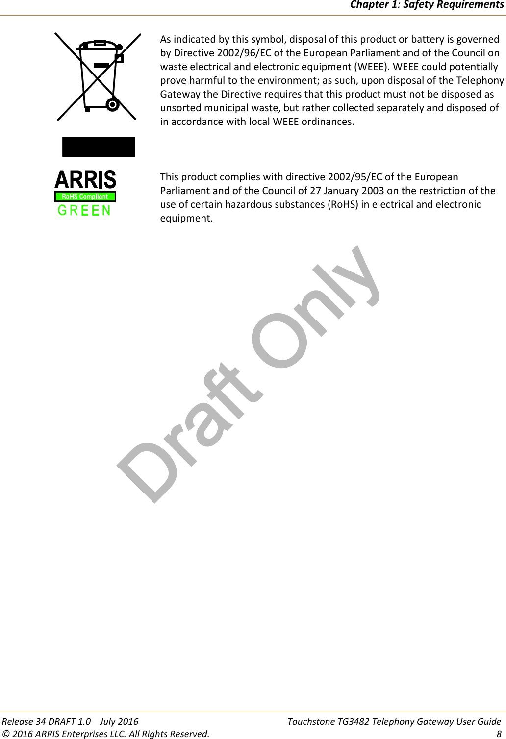 Draft OnlyChapter 1:Safety RequirementsRelease 34 DRAFT 1.0 July 2016 Touchstone TG3482 Telephony Gateway User Guide© 2016 ARRIS Enterprises LLC. All Rights Reserved. 8As indicated by this symbol, disposal of this product or battery is governedby Directive 2002/96/EC of the European Parliament and of the Council onwaste electrical and electronic equipment (WEEE). WEEE could potentiallyprove harmful to the environment; as such, upon disposal of the TelephonyGateway the Directive requires that this product must not be disposed asunsorted municipal waste, but rather collected separately and disposed ofin accordance with local WEEE ordinances.This product complies with directive 2002/95/EC of the EuropeanParliament and of the Council of 27 January 2003 on the restriction of theuse of certain hazardous substances (RoHS) in electrical and electronicequipment.
