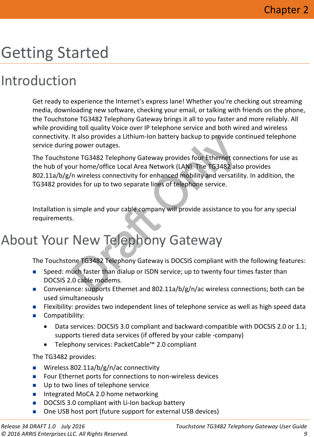 Draft OnlyRelease 34 DRAFT 1.0 July 2016 Touchstone TG3482 Telephony Gateway User Guide© 2016 ARRIS Enterprises LLC. All Rights Reserved. 9Chapter 2Getting StartedIntroductionGet ready to experience the Internet’s express lane! Whether you’re checking out streamingmedia, downloading new software, checking your email, or talking with friends on the phone,the Touchstone TG3482 Telephony Gateway brings it all to you faster and more reliably. Allwhile providing toll quality Voice over IP telephone service and both wired and wirelessconnectivity. It also provides a Lithium-Ion battery backup to provide continued telephoneservice during power outages.The Touchstone TG3482 Telephony Gateway provides four Ethernet connections for use asthe hub of your home/office Local Area Network (LAN). The TG3482 also provides802.11a/b/g/n wireless connectivity for enhanced mobility and versatility. In addition, theTG3482 provides for up to two separate lines of telephone service.Installation is simple and your cable company will provide assistance to you for any specialrequirements.About Your New Telephony GatewayThe Touchstone TG3482 Telephony Gateway is DOCSIS compliant with the following features:Speed: much faster than dialup or ISDN service; up to twenty four times faster thanDOCSIS 2.0 cable modems.Convenience: supports Ethernet and 802.11a/b/g/n/ac wireless connections; both can beused simultaneouslyFlexibility: provides two independent lines of telephone service as well as high speed dataCompatibility:Data services: DOCSIS 3.0 compliant and backward-compatible with DOCSIS 2.0 or 1.1;supports tiered data services (if offered by your cable -company)Telephony services: PacketCable™ 2.0 compliant The TG3482 provides:Wireless 802.11a/b/g/n/ac connectivityFour Ethernet ports for connections to non-wireless devicesUp to two lines of telephone serviceIntegrated MoCA 2.0 home networkingDOCSIS 3.0 compliant with Li-Ion backup batteryOne USB host port (future support for external USB devices)