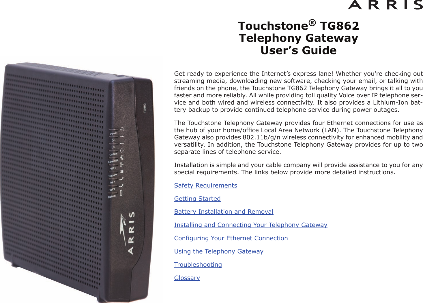 Touchstone®TG862 Telephony Gateway User’s GuideGet ready to experience the Internet’s express lane! Whether you’re checking outstreaming media, downloading new software, checking your email, or talking withfriends on the phone, the Touchstone TG862 Telephony Gateway brings it all to youfaster and more reliably. All while providing toll quality Voice over IP telephone ser -vice and both wired and wireless connectivity. It also provides a Lithi um-Ion bat-tery backup to provide continued telephone service during power outages.The Touchstone Telephony Gateway provides four Ethernet connections for use asthe hub of your home/ofﬁce Local Area Network (LAN). The Touchstone TelephonyGateway also provides 802.11b/g/n wireless connectivity for enhanced mobility andversatility. In addition, the Touchstone Telephony Gateway provides for up to twoseparate lines of telephone service.Installation is simple and your cable company will provide assistance to you for anyspecial requirements. The links below provide more detailed instructions.Safety RequirementsGetting StartedBattery Installation and RemovalInstalling and Connecting Your Telephony GatewayConﬁguring Your Ethernet ConnectionUsing the Telephony GatewayTroubleshootingGlossary