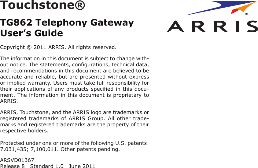 Touchstone®TG862 Telephony GatewayUser’s GuideCopyright © 2011 ARRIS. All rights reserved.The information in this document is subject to change with-out notice. The statements, conﬁgurations, technical data,and recom mendations in this document are believed to beaccurate and reliable, but are presented without expressor implied warranty. Users must take full responsibility fortheir applications of any products speciﬁed in this docu-ment. The information in this docu ment is proprietary toARRIS.ARRIS, Touchstone, and the ARRIS logo are trademarks orregistered  trademarks  of  ARRIS  Group.  All  other  trade-marks and reg istered trademarks are the property of theirrespective holders.Protected under one or more of the following U.S. patents:7,031,435; 7,100,011. Other patents pending.ARSVD01367Release 8 Standard 1.0 June 2011Touchstone® TG862 Telephony Gateway User’s GuideExport RegulationsSafety RequirementsFCC Part 15 European ComplianceGetting StartedAbout Your New Telephony GatewayWhat’s in the Box?What’s on the CD?Items You NeedGetting ServiceSystem RequirementsRecommended HardwareWindowsMacOSLinux/other UnixAbout this ManualWhat About Security?Ethernet or Wireless?WirelessBothBattery Installation and RemovalTG862 Basic Battery Installation and ReplacementTG862 Extended Battery Installation and ReplacementInstalling and Connecting Your Telephony GatewayFront PanelRear PanelSelecting an Installation LocationFactors Affecting Wireless RangeMounting the Telephony GatewayTools and MaterialsLocationInstructionsWall-mounting instructionsDesktop mounting instructionsConnecting the Telephony GatewayConﬁguring Your Wireless ConnectionAccessing the Conﬁguration InterfaceSetting Parental ControlsConﬁguring Your Ethernet ConnectionRequirementsHow to use this chapterTCP/IP Conﬁguration for Windows 2000TCP/IP Conﬁguration for Windows XPTCP/IP Conﬁguration for Windows VistaTCP/IP Conﬁguration for Windows 7TCP/IP Conﬁguration for MacOS XUsing the Telephony GatewaySetting up Your Computer to Use the Telephony GatewayIndicator Lights for the TG862Wiring ProblemsPatterns: Normal Operation (LAN and Telephone)Patterns: Normal Operation (WAN and Battery)Patterns: Startup SequenceTelephony Start Up SequenceCable Modem Start Up SequenceUsing the Reset ButtonResetting the Router to Factory DefaultsBooting from BatteryTroubleshootingGlossary
