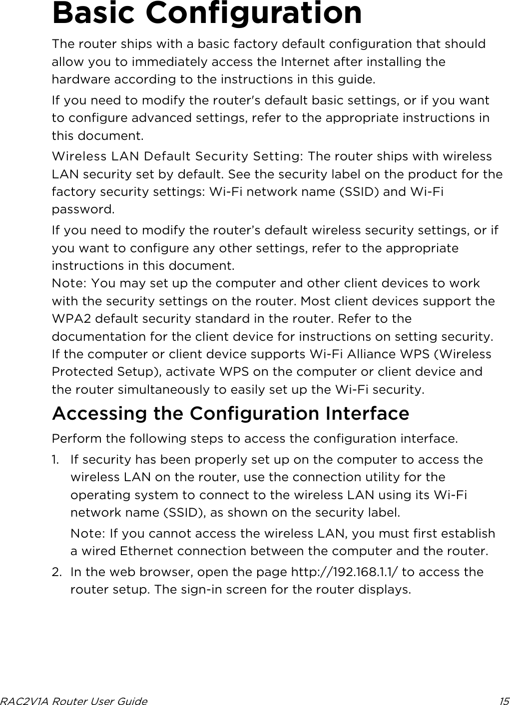  RAC2V1A Router User Guide 15  Basic Configuration The router ships with a basic factory default configuration that should allow you to immediately access the Internet after installing the hardware according to the instructions in this guide. If you need to modify the router&apos;s default basic settings, or if you want to configure advanced settings, refer to the appropriate instructions in this document. Wireless LAN Default Security Setting: The router ships with wireless LAN security set by default. See the security label on the product for the factory security settings: Wi-Fi network name (SSID) and Wi-Fi password. If you need to modify the router’s default wireless security settings, or if you want to configure any other settings, refer to the appropriate instructions in this document. Note: You may set up the computer and other client devices to work with the security settings on the router. Most client devices support the WPA2 default security standard in the router. Refer to the documentation for the client device for instructions on setting security. If the computer or client device supports Wi-Fi Alliance WPS (Wireless Protected Setup), activate WPS on the computer or client device and the router simultaneously to easily set up the Wi-Fi security.   Accessing the Configuration Interface Perform the following steps to access the configuration interface. 1. If security has been properly set up on the computer to access the wireless LAN on the router, use the connection utility for the operating system to connect to the wireless LAN using its Wi-Fi network name (SSID), as shown on the security label. Note: If you cannot access the wireless LAN, you must first establish a wired Ethernet connection between the computer and the router. 2. In the web browser, open the page http://192.168.1.1/ to access the router setup. The sign-in screen for the router displays. 