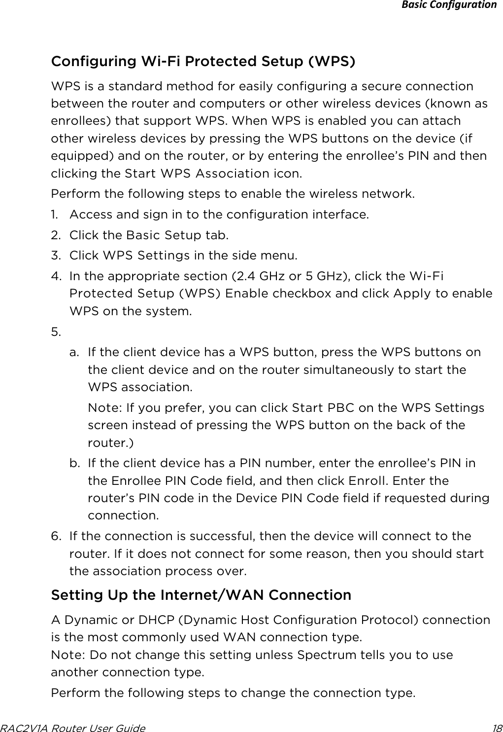 Basic Configuration  RAC2V1A Router User Guide 18     Configuring Wi-Fi Protected Setup (WPS) WPS is a standard method for easily configuring a secure connection between the router and computers or other wireless devices (known as enrollees) that support WPS. When WPS is enabled you can attach other wireless devices by pressing the WPS buttons on the device (if equipped) and on the router, or by entering the enrollee’s PIN and then clicking the Start WPS Association icon. Perform the following steps to enable the wireless network. 1. Access and sign in to the configuration interface. 2. Click the Basic Setup tab. 3. Click WPS Settings in the side menu. 4. In the appropriate section (2.4 GHz or 5 GHz), click the Wi-Fi Protected Setup (WPS) Enable checkbox and click Apply to enable WPS on the system. 5.  a. If the client device has a WPS button, press the WPS buttons on the client device and on the router simultaneously to start the WPS association.  Note: If you prefer, you can click Start PBC on the WPS Settings screen instead of pressing the WPS button on the back of the router.) b. If the client device has a PIN number, enter the enrollee’s PIN in the Enrollee PIN Code field, and then click Enroll. Enter the router’s PIN code in the Device PIN Code field if requested during connection. 6. If the connection is successful, then the device will connect to the router. If it does not connect for some reason, then you should start the association process over.   Setting Up the Internet/WAN Connection A Dynamic or DHCP (Dynamic Host Configuration Protocol) connection is the most commonly used WAN connection type.  Note: Do not change this setting unless Spectrum tells you to use another connection type. Perform the following steps to change the connection type. 