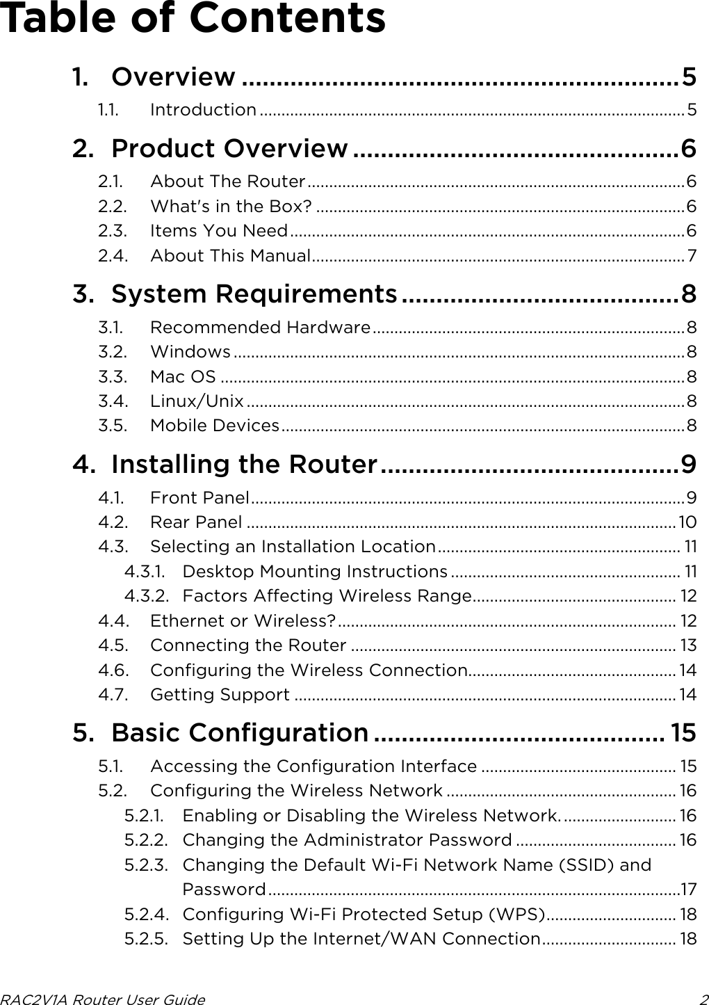 RAC2V1A Router User Guide  2  Table of Contents 1. Overview ............................................................... 5 1.1. Introduction .................................................................................................. 5 2. Product Overview ............................................... 6 2.1. About The Router ....................................................................................... 6 2.2. What&apos;s in the Box? ..................................................................................... 6 2.3. Items You Need ........................................................................................... 6 2.4. About This Manual ...................................................................................... 7 3. System Requirements ........................................ 8 3.1. Recommended Hardware ........................................................................ 8 3.2. Windows ........................................................................................................ 8 3.3. Mac OS ........................................................................................................... 8 3.4. Linux/Unix ..................................................................................................... 8 3.5. Mobile Devices ............................................................................................. 8 4. Installing the Router ........................................... 9 4.1. Front Panel .................................................................................................... 9 4.2. Rear Panel ................................................................................................... 10 4.3. Selecting an Installation Location ........................................................ 11 4.3.1. Desktop Mounting Instructions ..................................................... 11 4.3.2. Factors Affecting Wireless Range............................................... 12 4.4. Ethernet or Wireless? .............................................................................. 12 4.5. Connecting the Router ........................................................................... 13 4.6. Configuring the Wireless Connection................................................ 14 4.7. Getting Support ........................................................................................ 14 5. Basic Configuration .......................................... 15 5.1. Accessing the Configuration Interface ............................................. 15 5.2. Configuring the Wireless Network ..................................................... 16 5.2.1. Enabling or Disabling the Wireless Network. .......................... 16 5.2.2. Changing the Administrator Password ..................................... 16 5.2.3. Changing the Default Wi-Fi Network Name (SSID) and Password ...............................................................................................17 5.2.4. Configuring Wi-Fi Protected Setup (WPS) .............................. 18 5.2.5. Setting Up the Internet/WAN Connection ............................... 18 