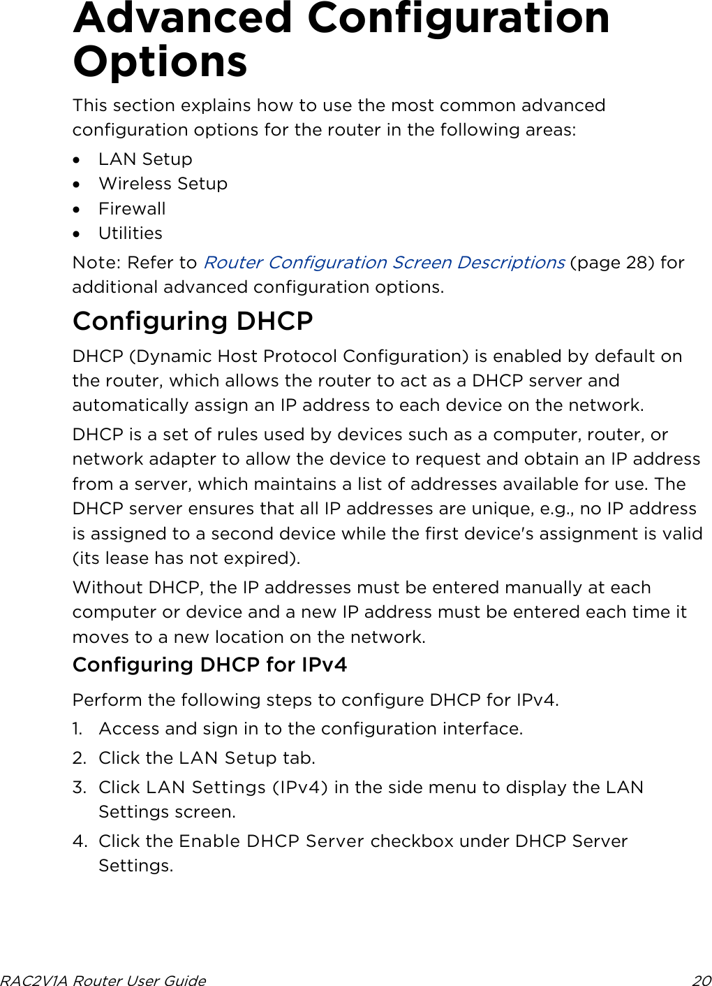  RAC2V1A Router User Guide 20  Advanced Configuration Options This section explains how to use the most common advanced configuration options for the router in the following areas: • LAN Setup • Wireless Setup • Firewall • Utilities Note: Refer to Router Configuration Screen Descriptions (page 28) for additional advanced configuration options.   Configuring DHCP DHCP (Dynamic Host Protocol Configuration) is enabled by default on the router, which allows the router to act as a DHCP server and automatically assign an IP address to each device on the network. DHCP is a set of rules used by devices such as a computer, router, or network adapter to allow the device to request and obtain an IP address from a server, which maintains a list of addresses available for use. The DHCP server ensures that all IP addresses are unique, e.g., no IP address is assigned to a second device while the first device&apos;s assignment is valid (its lease has not expired). Without DHCP, the IP addresses must be entered manually at each computer or device and a new IP address must be entered each time it moves to a new location on the network. Configuring DHCP for IPv4 Perform the following steps to configure DHCP for IPv4. 1. Access and sign in to the configuration interface. 2. Click the LAN Setup tab. 3. Click LAN Settings (IPv4) in the side menu to display the LAN Settings screen. 4. Click the Enable DHCP Server checkbox under DHCP Server Settings. 