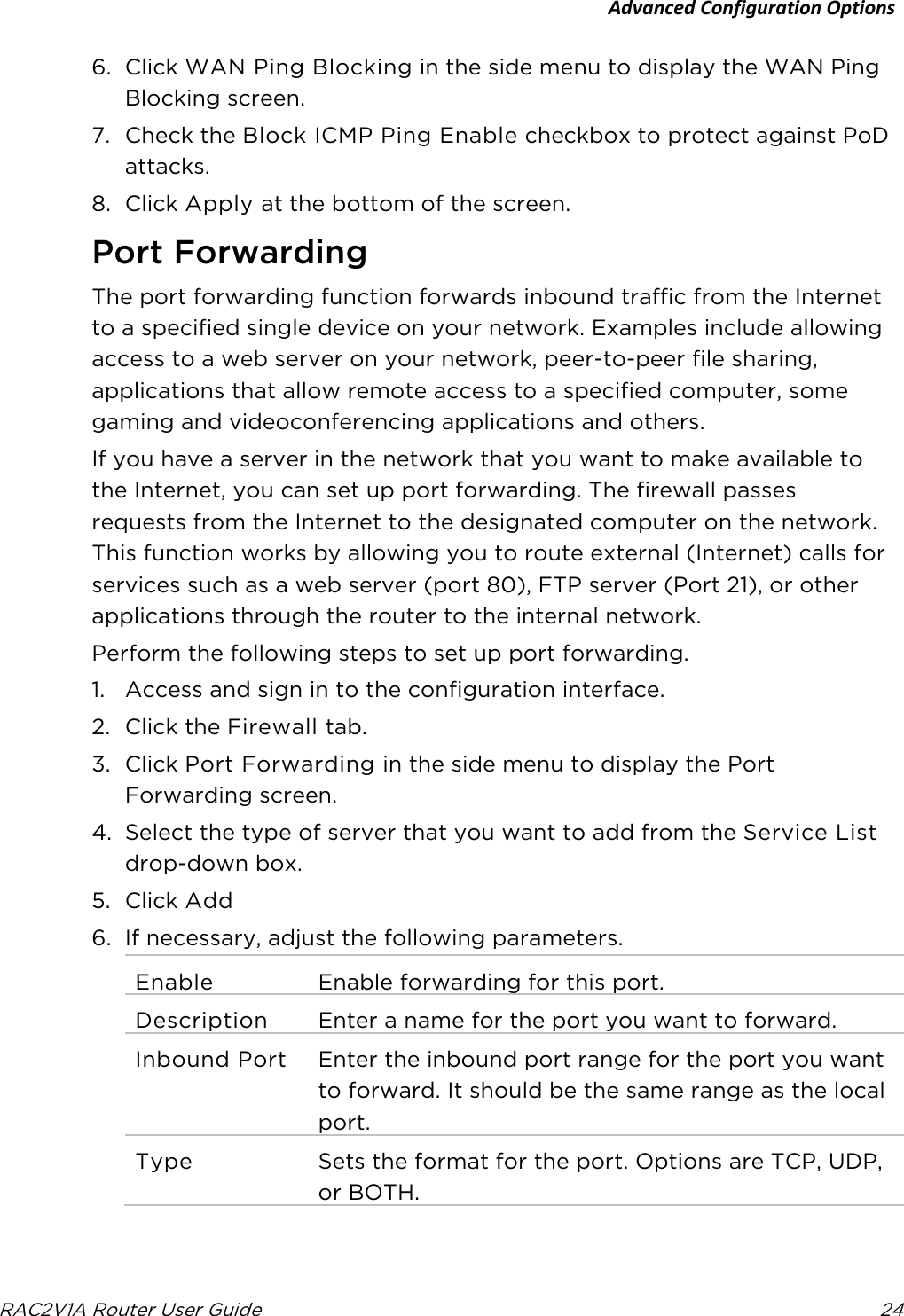 Advanced Configuration Options  RAC2V1A Router User Guide 24  6. Click WAN Ping Blocking in the side menu to display the WAN Ping Blocking screen. 7. Check the Block ICMP Ping Enable checkbox to protect against PoD attacks. 8. Click Apply at the bottom of the screen.   Port Forwarding The port forwarding function forwards inbound traffic from the Internet to a specified single device on your network. Examples include allowing access to a web server on your network, peer-to-peer file sharing, applications that allow remote access to a specified computer, some gaming and videoconferencing applications and others. If you have a server in the network that you want to make available to the Internet, you can set up port forwarding. The firewall passes requests from the Internet to the designated computer on the network. This function works by allowing you to route external (Internet) calls for services such as a web server (port 80), FTP server (Port 21), or other applications through the router to the internal network. Perform the following steps to set up port forwarding. 1. Access and sign in to the configuration interface. 2. Click the Firewall tab. 3. Click Port Forwarding in the side menu to display the Port Forwarding screen. 4. Select the type of server that you want to add from the Service List drop-down box. 5. Click Add 6. If necessary, adjust the following parameters. Enable Enable forwarding for this port. Description Enter a name for the port you want to forward. Inbound Port Enter the inbound port range for the port you want to forward. It should be the same range as the local port. Type Sets the format for the port. Options are TCP, UDP, or BOTH. 