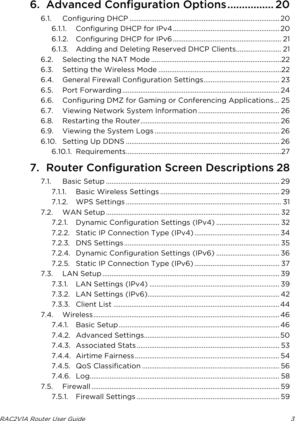  RAC2V1A Router User Guide  3  6. Advanced Configuration Options ................ 20 6.1. Configuring DHCP ................................................................................... 20 6.1.1. Configuring DHCP for IPv4 ........................................................... 20 6.1.2. Configuring DHCP for IPv6 ............................................................ 21 6.1.3. Adding and Deleting Reserved DHCP Clients ......................... 21 6.2. Selecting the NAT Mode ........................................................................22 6.3. Setting the Wireless Mode ....................................................................22 6.4. General Firewall Configuration Settings .......................................... 23 6.5. Port Forwarding ....................................................................................... 24 6.6. Configuring DMZ for Gaming or Conferencing Applications ... 25 6.7. Viewing Network System Information ............................................. 26 6.8. Restarting the Router ............................................................................. 26 6.9. Viewing the System Logs ..................................................................... 26 6.10. Setting Up DDNS ..................................................................................... 26 6.10.1. Requirements ......................................................................................27 7. Router Configuration Screen Descriptions 28 7.1. Basic Setup ................................................................................................ 29 7.1.1. Basic Wireless Settings .................................................................. 29 7.1.2. WPS Settings ...................................................................................... 31 7.2. WAN Setup ................................................................................................ 32 7.2.1. Dynamic Configuration Settings (IPv4) ................................... 32 7.2.2. Static IP Connection Type (IPv4) ............................................... 34 7.2.3. DNS Settings ...................................................................................... 35 7.2.4. Dynamic Configuration Settings (IPv6) ................................... 36 7.2.5. Static IP Connection Type (IPv6) ............................................... 37 7.3. LAN Setup .................................................................................................. 39 7.3.1. LAN Settings (IPv4) ........................................................................ 39 7.3.2. LAN Settings (IPv6)......................................................................... 42 7.3.3. Client List ............................................................................................ 44 7.4. Wireless ....................................................................................................... 46 7.4.1. Basic Setup ......................................................................................... 46 7.4.2. Advanced Settings........................................................................... 50 7.4.3. Associated Stats ............................................................................... 53 7.4.4. Airtime Fairness ................................................................................ 54 7.4.5. QoS Classification ............................................................................ 56 7.4.6. Log ......................................................................................................... 58 7.5. Firewall ........................................................................................................ 59 7.5.1. Firewall Settings ............................................................................... 59 