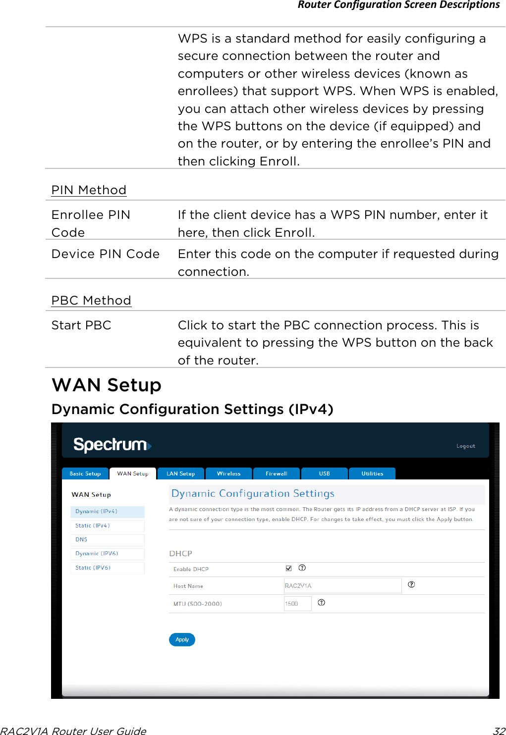 Router Configuration Screen Descriptions  RAC2V1A Router User Guide 32  WPS is a standard method for easily configuring a secure connection between the router and computers or other wireless devices (known as enrollees) that support WPS. When WPS is enabled, you can attach other wireless devices by pressing the WPS buttons on the device (if equipped) and on the router, or by entering the enrollee’s PIN and then clicking Enroll. PIN Method Enrollee PIN Code If the client device has a WPS PIN number, enter it here, then click Enroll. Device PIN Code Enter this code on the computer if requested during connection. PBC Method Start PBC Click to start the PBC connection process. This is equivalent to pressing the WPS button on the back of the router.   WAN Setup Dynamic Configuration Settings (IPv4)  